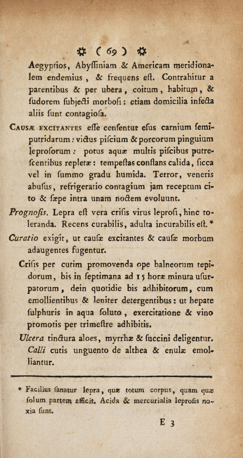 Aegyptios, Aby(liniam & Americam meridiona¬ lem endemius , & frequens eft. Contrahitur a parentibus & per ubera, coitum, habitum, & fudorem fubjedi morbofi: etiam domicilia infeda aliis funt contagiofa. Causae excitantes ede cenfentur efus carnium ferni- putridarum: vidus pifcium & porcorum pinguium Jeproforum : potus aquae multis pifcibus putre- fcentibus repletas: tempeflas conflans calida, ficca vel in fummo gradu humida. Terror, veneris abufus, refrigeratio contagium jam receptum ci¬ to & faepe intra unam nodem evoluunt. Prognofis, Lepra efl vera crifis virus leprofi,hinc to¬ leranda. Recens curabilis, adulta incurabilis efl. * Curatio exigit, ut caufae excitantes & caufas morbum adaugentes fugentur. Crifis per curim promovenda ope balneorum tepi¬ dorum, bis in feptimana ad 15 horas minuta ufur- patorum, dein quotidie bis adhibitorum, cum emollientibus & leniter detergentibus: ut hepate fulphuris in aqua foluto , exercitatione & vino promotis per trimeflre adhibitis. Ulcera tin&ura aloes, myrrhas & fuccini deligentur. Calli cutis unguento de althea & enulae emol¬ liantur. ♦ Facilius fanatur lepra, qu* totum corpus, quam qus folum partem afficit. Acida & mercurialia leprolis no¬ xia funt»