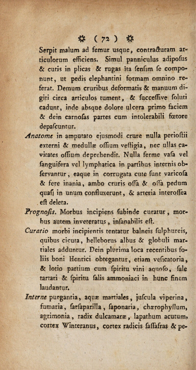 # ( 7* ) # Serpit malum ad femur usque, eontra&uram ar¬ ticulorum efficiens. Simul panniculus adipofus & cutis in plicas & rugas ita fenfim fe compo¬ nunt, ut pedis elephantini formam omnino re- ferat. Demum cruribus deformatis & manuum di¬ giti circa articulos tument, & fucceftive foluti cadunt, inde absque dolore ulcera primo faciem & dein carnofas partes cum intolerabili fcetore depafcuntur. Anatomt in amputato ejusmodi crure nulla perioftii externi & medullas oflium veftigia, nec ullas ca¬ vitates offium deprehendit. Nulla ferme vafa vel fanguifera vel lymphatica in partibus internis ob- fervantur, eaque in corrugata cute funt varicofa & fere inania, ambo cruris offa & offa pedum quafj in unum confluxerunt, & arteria interoftea eft deleta. Prognofis. Morbus incipiens fubinde curatur, mor¬ bus autem inveteratus, infanabilis eft. Curatio morbi incipientis tentatur balneis fulpbureis, quibus cicuta, belleborus albus & globuli mar- tiales adduntur. Dein plurima loca recentibus fo¬ liis boni Henrici obtegantur, etiam veficatoria, & lotio partium cum fpirim vini aquofo, fale tarrari & fpiritu falis ammoniaci in hunc finem laudantur. Interne purgantia, aquas martiales, jufcula viperina, fumaria, farfaparilla , faponaria, chasropbyllum, agrimonia , radix dulcamaras, lapathum acutum» cortex Winteranus, cortex radicis faftafras &pe-