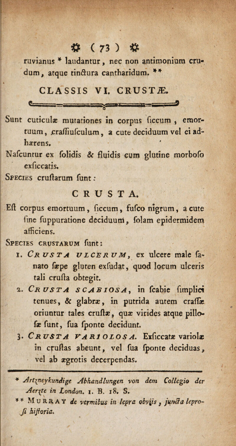 ruvianus * laudantur, nec non antimonium cru¬ dum, atque tin&ura cantharidum. ** CLASSIS VI. CRUSTAE. Sunt cuticula; mutationes in corpus ficcum , emor¬ tuum , jcra/fiufculum, a cute deciduum vel ei ad¬ herens. Nafcuntur ex folidis & fluidis cum glutine morbofo exficcatis. Species cruflarum funt: CRUSTA. Eft corpus emortuum , ficcum, fufco nigrum, a cute fine fuppuratione deciduum, folam epidermidem afficiens. Species crustarum funt: i. Crusta ulcerum, ex ulcere male fa* *** i nato faepe gluten exfudat, quod locum ulceris tali crufla obtegit. a. Crusta scabiosa, in fcabie fimplic* tenues, & glabrae, in putrida autem craflae oriuntur tales crufbe, quae virides atque pillo- fae funt, fua fponte decidunt. 3 .Crusta variolosa, Exficcatae variolae in cruflas abeunt, vel fua fponte deciduas, vel ab aegrotis decerpendas. ♦ Art^neykundige Abhandlungen von dem Collegio der Aerate in London. i. B. 18, S. * * Murray de vermibus in lepra obviis , juncta lepro- Ji hijioria.