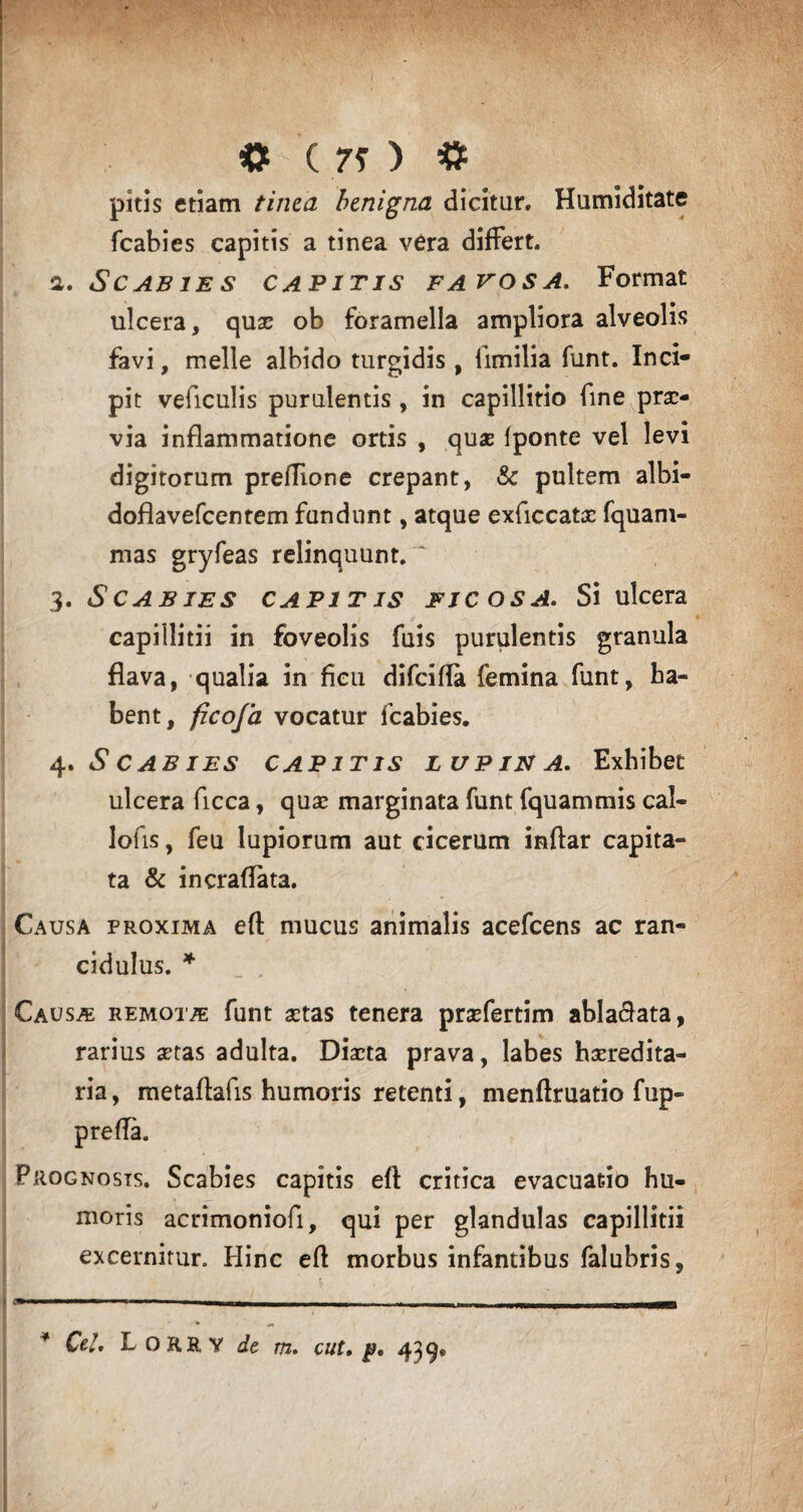 «t (70 # pitis etiam tinca benigna dicitur. Humiditate fcabies capitis a tinea vera differt, a. Scabies capitis favos a. Format ulcera, quae ob foramella ampliora alveolis favi, meile albido turgidis, limilia funt. Inci¬ pit veficulis purulentis , in capillitio fine prae¬ via inflammatione ortis , quae fponte vel levi digitorum preflione crepant, & pultem albi- doflavefcentem fundunt, atque exficcatae fquam- mas gryfeas relinquunt. '* 3. Scabies capitis ficosa. Si ulcera capillitii in foveolis fuis purulentis granula flava, qualia in ficu difeifla femina funt, ha¬ bent, ficoja vocatur fcabies. 4. Scabies capitis lupina. Exhibet ulcera ficca, quae marginata funt fquammis cal- lofis, feu lupiorum aut cicerum inftar capita¬ ta & incraffata. Causa proxima eft mucus animalis acefcens ac ran¬ cidulus. * ' Causae remotas funt aetas tenera prsefertim abla&ata, rarius aetas adulta. Diaeta prava, labes haeredita- ria, metaftafis humoris retenti, menftruatio fup- Prognosis. Scabies capitis eft critica evacuatio hu¬ moris acrimoniofi, qui per glandulas capillitii excernitur. Hinc efl morbus infantibus falubris, ' --- --—--- ■■ ■ M II—