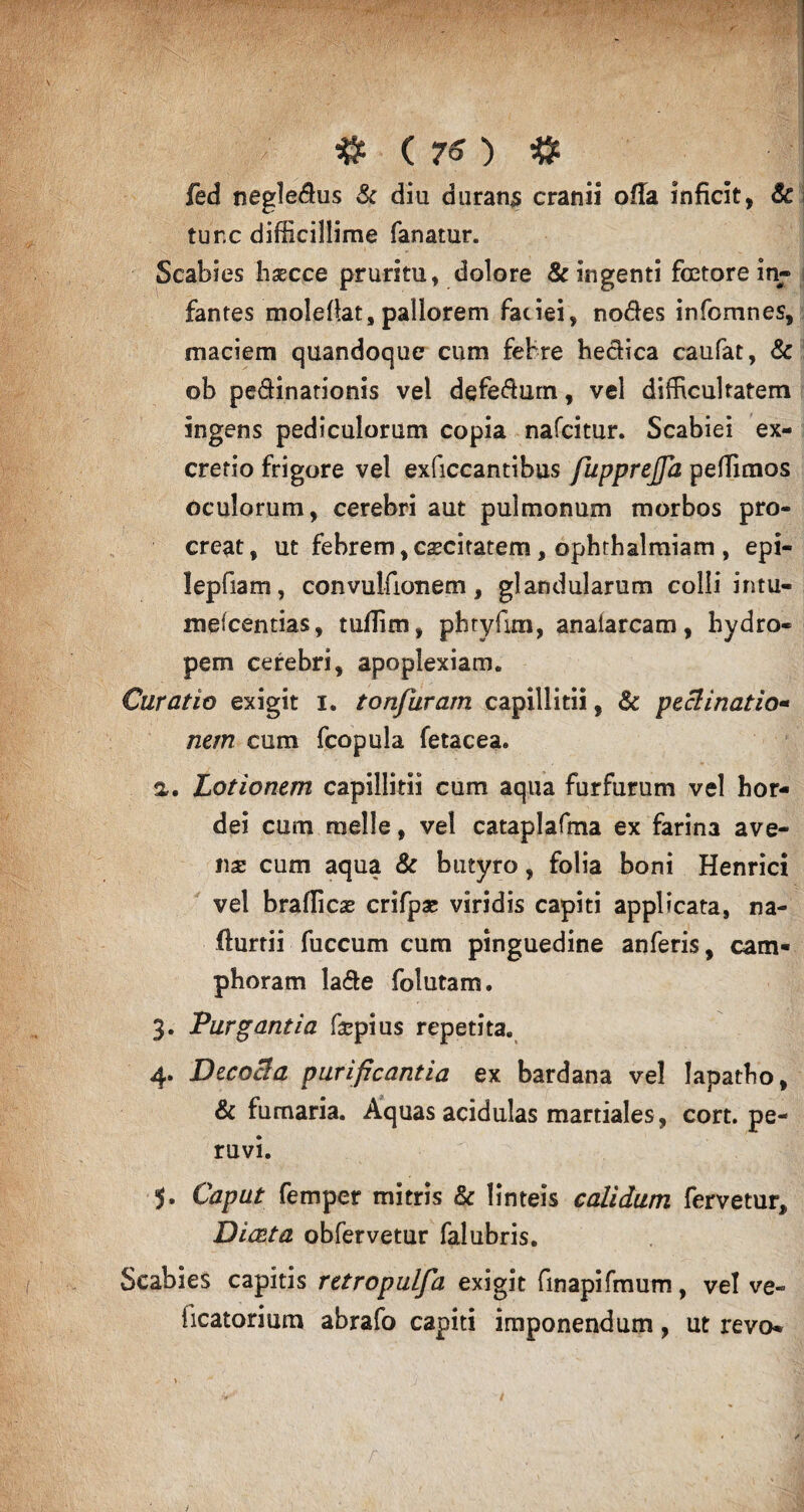/ # ( ) $ fed negleflus & diu durans cranii offa inficit, Sc ture difficillime fanatur. Scabies hsecce pruritu, dolore & ingenti fcetore in- ; fantes moleltat, pallorem faciei, nodes infomnes, maciem quandoque cum febre hedica caufat, & ob pe&inationis vel defedum, vel difficultatem ingens pediculorum copia nafeitur. Scabiei ex¬ creti o frigore vel exficcantibus fupprejja peffimos oculorum, cerebri aut pulmonum morbos pro¬ creat, ut febrem,caecitatem, ophthalmiam , epi- lepfiam, convulfionem, glandularum colli intu- meicentias, tuffim, pbryfim, analarcam, hydro¬ pem cerebri, apoplexiam. Curatio exigit i. tonfuram capillitii, & peclinatio- nem cum fcopula fetacea. a. Lotionem capillitii cum aqua furfurum vel hor¬ dei cum meile, vel cataplafma ex farina ave¬ ns cum aqua & butyro, folia boni Henrici vel braflies crifps viridis capiti applicata, na- flurtii fuccum cum pinguedine anferis, cam- phoram lade folutam. 3. Purgantia fspius repetita. 4. Decocla purificantia ex bardana vel lapatho, & fumaria. Aquas acidulas martiales, cort. pe- ruvi. Caput femper mitris & linteis calidum fervetur, Diceta obfervetur falubris. Scabies capitis retropulfa exigit finapifmum, vel ve- {icatorium abrafo capiti imponendum, ut revo*