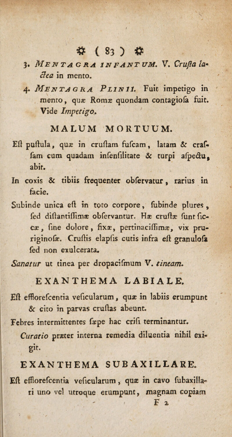 3. Mentagra in fantum. V. Crufta la¬ ctea in mento. 4. Menta g ra Plinii. Fuit impetigo in mento, qusc Romx quondam contagiofa fuit. Vide Impetigo.. MALUM MORTUUM. Eft pullula, qua? in cruftam fufcam, latam & craf- fam cum quadam infenfilitate & turpi afpe&u* abit. In coxis & tibiis frequenter obfervatur, rarius in facie. Subinde unica eft in toto corpore, fubinde plures , fed diftantiftimae obfervantur. Hae cruftac funtftc- cae, fine dolore, fixae, pertinaciftima?, vix pru- riginofae. Cruftis elapfis cutis infra eft granulo!* (ed non exulcerata* Sanatur ut tinea per dropacifmum V. tineam. EXANTHEMA LABIALE. Eft effiorefcentia veficularum, quae in labiis erumpunt & cito in parvas cruftas abeunt. Febres intermittentes fajpe hac crifi terminantur. Curatio praeter interna remedia diluentia nihil exi¬ git- EXANTHEMA SUB AXILLARE. Eft effiorefcentia veficularum, quae in cavo fubaxilla** ri uno vel utroque erumpunt, magnam copiam F %