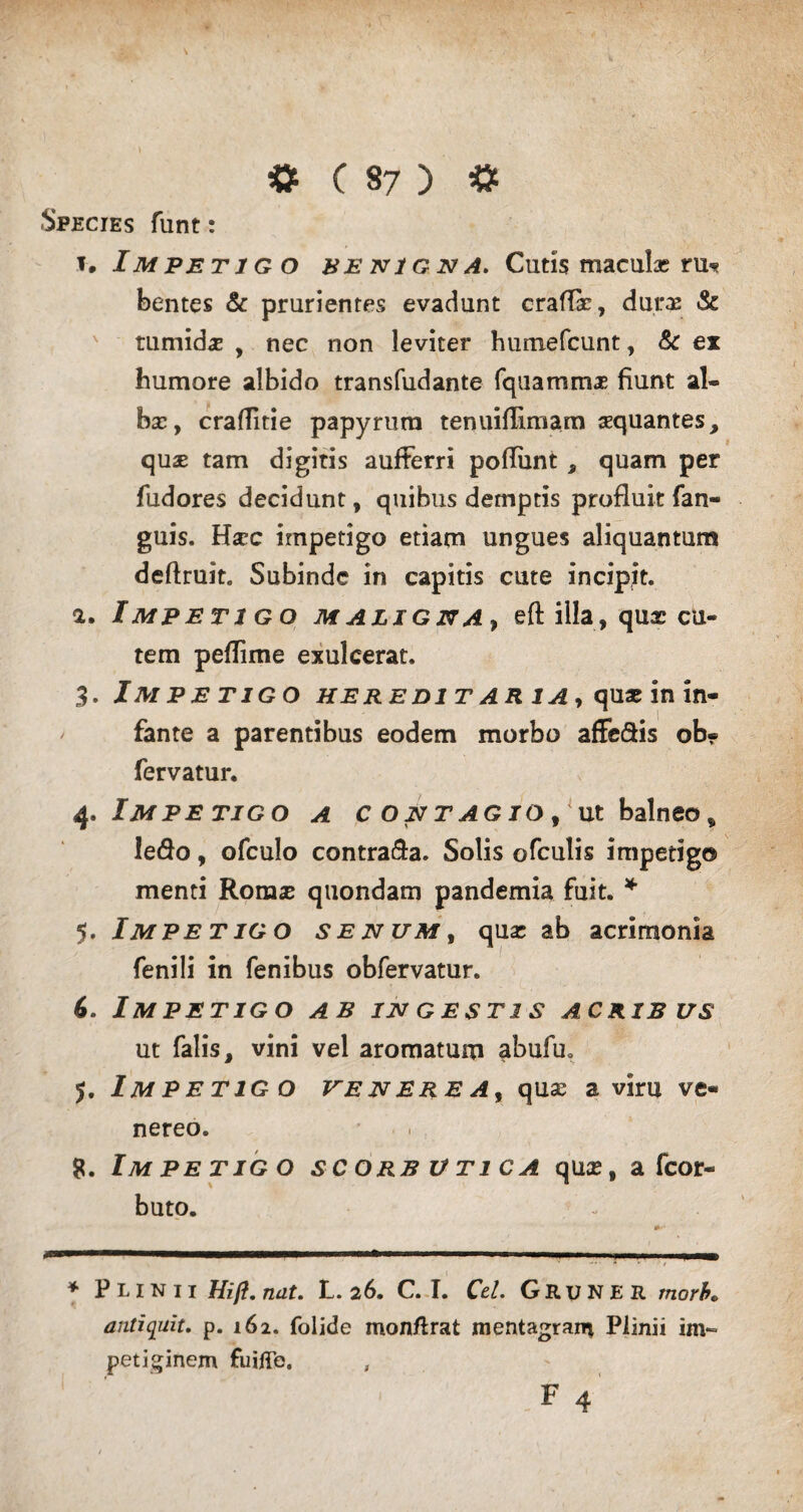 Species funt: 1. Impetigo benigna. Cutis maculae rm? bentes & prurientes evadunt craflar, durae & tumida , nec non leviter hurtiefcunt, & ex humore albido transfudante fquammae fiunt al¬ bas, craflitie papyrum tenuiflimam sequantes, quse tam digitis aufFerri pofliint , quam per fudores decidunt, quibus demptis profluit fan- guis. Hscc impetigo etiam ungues aliquantum deftruit. Subinde in capitis cute incipit. а. Impetigo maligna, eftilla, qux cu¬ tem peflime exulcerat. 3. Impetigo hereditaria, quae in in¬ fante a parentibus eodem morbo affe&is ob» fervatur. 4. Impetigo a contagio, ut balneo, ledo, ofculo contra&a. Solis ofculis impetigo menti Romse quondam pandemia fuit. * 5. Impetigo senum, quae ab acrimonia fenili in fenibus obfervatur. б. IM PETIGO AB IN GESTI S ACRIBUS ut falis, vini vel aromatum abufu. 5. Impetigo venerea, quse a viru ve« nereo. 8. Im pe tigo scorbutica quae, a fcor- buto. * Plinii Hifl, nut. L. 26. C. I. Ctl. Grune r morb« antiquit. p. 162. folide monftrat mentagran* Plinii im¬ petiginem fuifle. , F 4
