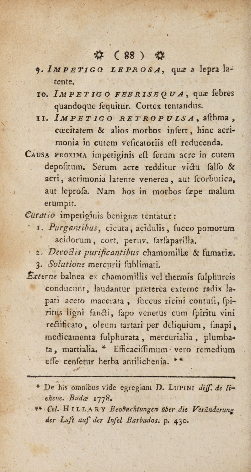 9. Impetigo leprosa, qme a lepra la~ tente, 10. Impetig o fer rise q u a <t quas febres quandoque fequitur. Cortex tentandus. • 11. Impetigo retropulsa^ afthma , coeciratem & alios morbos infert, hinc acri¬ monia in cutem veficatoriis efl reducenda. Causa proxima impetiginis eft ferum acre in cutem depofitum. Serum acre redditur vidu falfo & acri, acrimonia latente venerea , aut fcorbutica, aut leprofa. Nam hos in morbos fepe malum erumpit. Curatio impetiginis benignae tentatur: 1. Purgantibus, cicuta, acidulis, fucco pomorum acidorum, cort. peruv. farfaparilla, 2. Decoctis purificantibus chamomillae & furnarias. 3. Solutione mercurii fublimati. Externe balnea ex chamomillis vel thermis fulphureis conducunt, laudantur praeterea externe radix la- pati aceto macerata , fuccus ricini contuli, fpi- ritus ligni fandi, fapo venetus cum fpiritu vini redificato , oleum tartari per deliquium, finapi, medicamenta fulphurata , mercurialia , plumba¬ ta, martialia. * Efficacidimum • vero remedium c(Te cenfetur herba antilichenia. ** .i».' * De his omnibus vide egregiam D. LuPINI dijf, de li¬ chene. Budcs 1778. ^ Cei. H1 LL,A R Y Beobachtungen Uber die Vercinderung der Luft auf der Infel Barbados. p. 430®