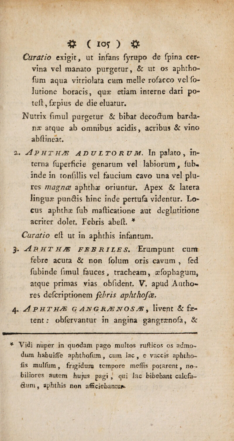 Curatio exigit, ut infans fyrupo de fpina cer* vina vel manato purgetur, & ut os aphtho* fum aqua vitriolata cum meile rofacco vel fo- lutione boracis, quse etiam interne dari po- teft, fxpius de die eluatur. Nutrix fimul purgetur & bibat deco&um barda- nre atque ab omnibus acidis, acribus & vino abflineat. . Aphthas: adultorum. In palato, in* terna fuperficie genarum vel labiorum, fub« inde in tonfillis vel faucium cavo una vel plu- res magnes aphthae oriuntur. Apex & latera lingua pun&is hinc inde pertufa videntur. Lo¬ cus aphthae fub mafticatione aut deglutitione acriter dolet. Febris abell. * Curatio elt ut in aphthis infantum. , Ab ht h/e febriles. Erumpunt cum febre acuta & non folutn oris cavum , fed fubinde fimul fauces, tracheam, aefophagum, atque primas vias obfident. V. apud Autho~ res deferiptionem febris aphthofce. , A'phthas GANGR/ENOS/Ey livent & fe¬ tent : obfervantur in angina gangramofa, & Vidi nuper in quodam pago multos ruflricos os admo¬ dum habuifTe aphthofum, cum lac, e vaccis aphtho- fis mulfum, frigidum tempore mellis potarent, no¬ biliores autem hujus pagi, qui iac bibebant calcfa- cium, aphthis non afficiebantur