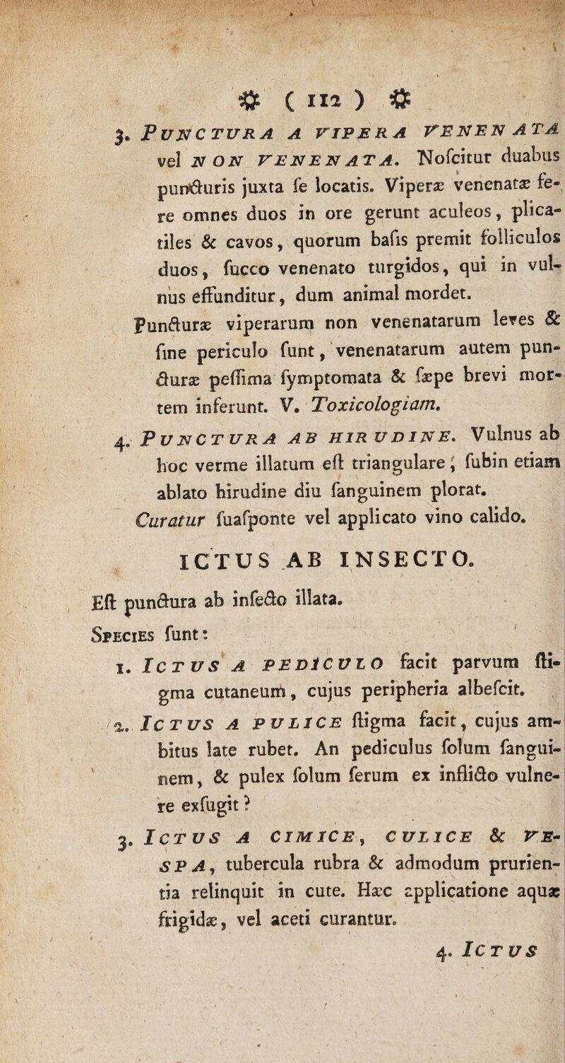 j* Punctura a vipera venen ata vel N on venenata. Nofeitur duabus pun*6hiris juxta fe locatis. Viperas venenatas fe¬ re omnes duos in ore gerunt aculeos, plica¬ tiles & cavos, quorum bafis premit folliculos duos, fucco venenato turgidos, qui in vul¬ nus effunditur, dum animal mordet. Pun&une viperarum non venenatarum leves Sc fine periculo funt, venenatarum autem pun- durae peflima fymptomata & faepe brevi mor¬ tem inferunt. V, Toxicologiam. 4, Punctura ab hirudine. Vulnus ab hoc verme illatum eft triangulare, fubin etiam ablato hirudine diu fanguinem plorat. Curatur fuafponte vel applicato vino calido. ICTUS AB INSECTO. Eft pun&ura ab infeffo illata. Species funt: 1. Ictus a pediculo facit parvum fti- gma cutaneum, cujus peripheria albefcit. a. Ictus a pulice ftigma facit, cujus am¬ bitus late rubet. An pediculus folum fangui¬ nem , & pulex folum ferum ex infli&o vulne¬ re exfugit ? 3. Ictus a cimice, culice & ve~ SPA, tubercula rubra & admodum prurien¬ tia relinquit in cute. Hacc applicatione aqu* frigidas, vel aceti curantur. 4. Ictus