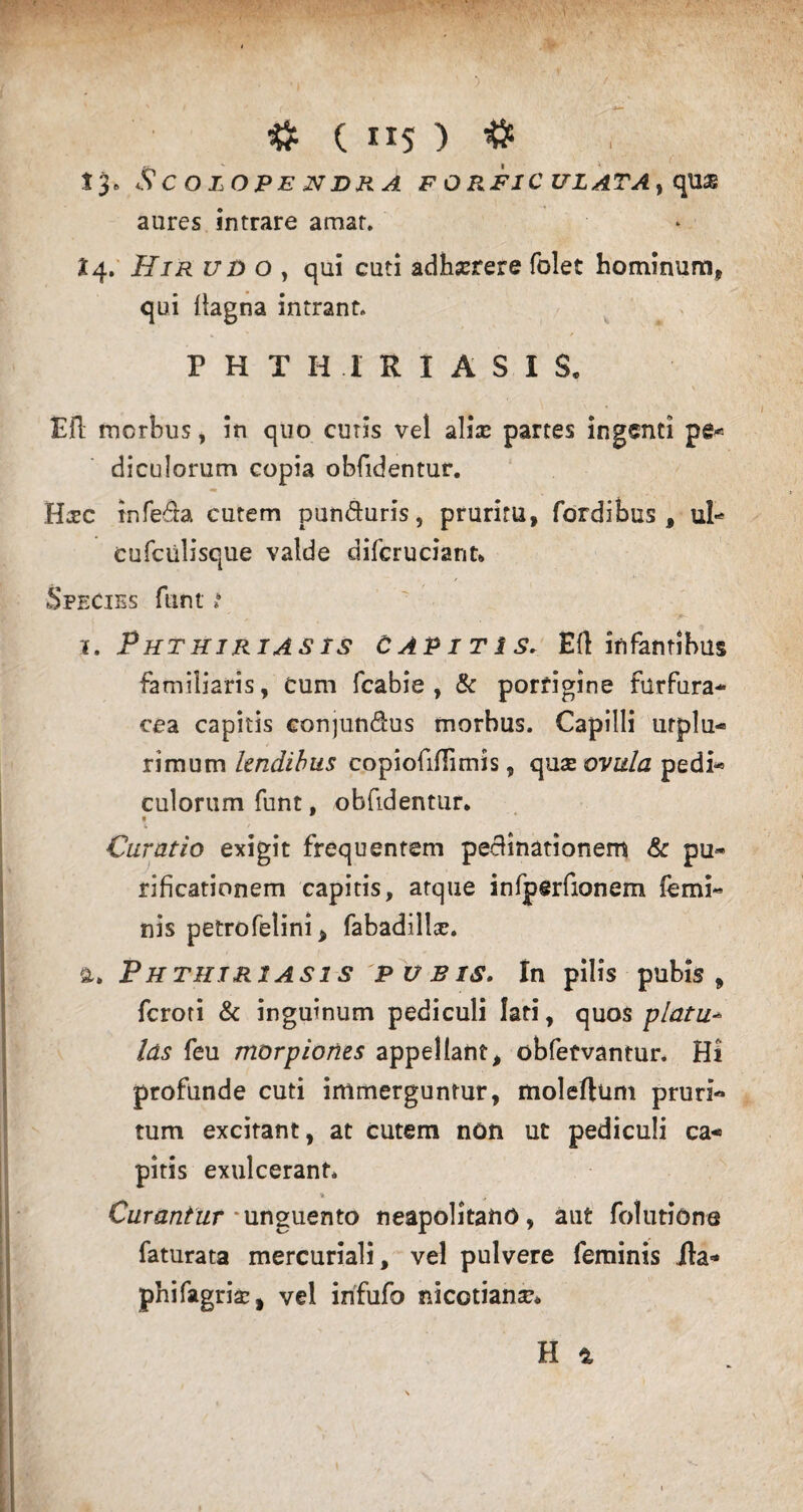 # ( ”5 ) # 13* ScOLOPEJVDRA F O R.FIC ULATA} qUSB aures intrare amat. X4. Z7JD o , qui cuti adhserere folet hominum* qui flagna intrant. PHTHIRIASIS. E fi morbus, in quo cutis vel aliae partes ingenti pe* diculorum copia obfidentur. Hsc infera cutem pun&uris, pruritu, fordibus , ul* cufciilisque valde difcruciant» Species funt i i. Phthiriasis capitis. Eli infantibus familiaris, Cum fcabie , & porrigine furfura* cea capitis conjun&us morbus. Capilli urplu- rimum lendibus copiofiflimis, quse ovula pedi- culorum funt, obfidentur. Curatio exigit frequentem pecfinationem & pu¬ rificationem capitis, atque infperfionem femi¬ nis petrofelini, fabadillsc. a. Phthiriasis pubis. In pilis pubis, feroti & inguinum pediculi lati, quos piatu- las feu morpiones appellant, obfetvantur. Hi profunde cuti immerguntur, moleftum pruri¬ tum excitant, at cutem non ut pediculi ca¬ pitis exulcerant. „ Curantur ‘unguento neapolitano, aut folutione faturata mercuriali, vel pulvere feminis ila* phifagrisc, vel irifufa nicotianar.