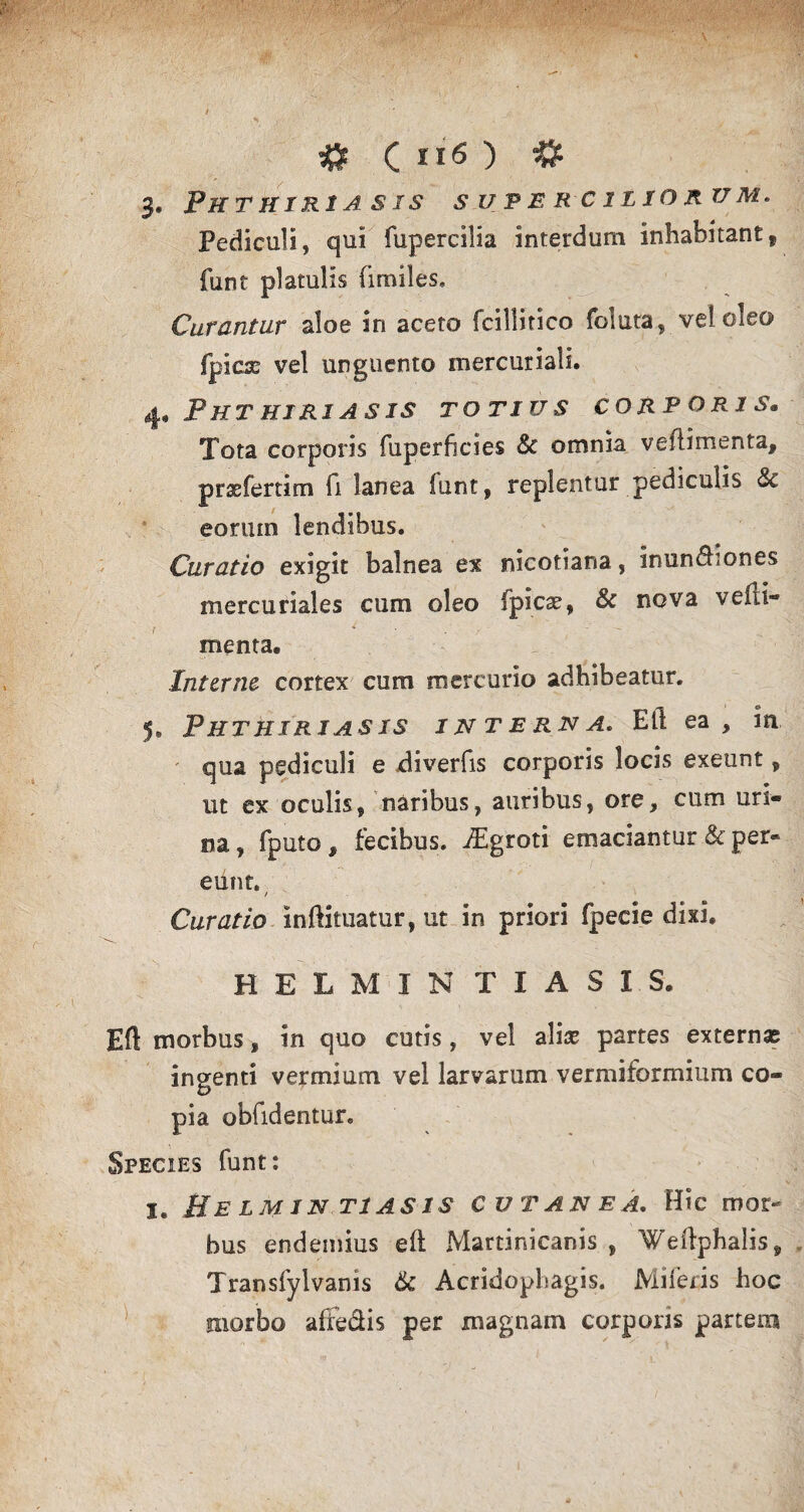 3. Phthiriasis superciliorum. Pediculi, qui fupercilia interdum inhabitant, funt platulis (imiles. Curantur aloe in aceto fcillitico foluta, vel oleo fpics vel unguento mercuriali. 4. Phthiriasis totius corporis. Tota corporis fuperficies & omnia veflimenta, prxfertim fi lanea funt, replentur pediculis & eonun lendibus. Curatio exigit balnea ex nicotiana, inundiones mercuriales cum oleo (picas, & nova vefli¬ menta. Interne cortex cum mercurio adhibeatur. 5. Phthiriasis interna. Eli ea, in qua pediculi e diverfis corporis locis exeunt, ut ex oculis, naribus, auribus, ore, cum uri¬ na , fputo, fecibus. iEgroti emaciantur & per¬ eunt. / Curatio inftituatur, ut in priori fpecie dixi, HELMINTIAS1S. Eft morbus, in quo cutis, vel alias partes externae ingenti vermium vel larvarum vermiformium co¬ pia oblidentur. Species funt: i. Helmin T1AS1S CUTANEA. Hic mor~ bus endeinius eft Martinicanis , Weftphalis, Transfyivanis 6c Acridophagis. Miferis hoc morbo affe&is per magnam corporis partem