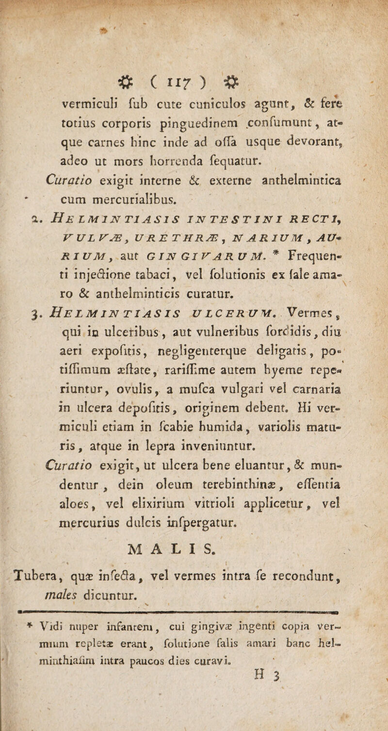 vermiculi fub cute cuniculos agunt, & fere totius corporis pinguedinem confumunt, at¬ que carnes hinc inde ad offa usque devorant, adeo ut mors horrenda fequatur. Curatio exigit interne & externe anthelmintica * cum mercurialibus. a. HeIMIN T1AS1S INTESTINI RECTI, VUL VJE , URETHRA, NARIUM, A U* rium, aut G in Giv aru M. * Frequen¬ ti injectione tabaci, vel folutionis ex fale ama¬ ro & anthelminticis curatur. 3. Helmjntiasis ulcerum. Vermes , qui in ulceribus, aut vulneribus fordidis, diu aeri expofitis, negligenterque deligatis, po- tiflimum reflate, rariflime autem hyeme repe® riuntur, ovulis, a mufea vulgari vel carnaria in ulcera depofitis, originem debent. Hi ver¬ miculi etiam in fcabie humida, variolis matu¬ ris , atque in lepra inveniuntur. Curatio exigit, ut ulcera bene eluantur, & mun¬ dentur , dein oleum terebinthinas, eiTentia aloes, vel elixirium vitrioli applicetur, vel mercurius dulcis infpergatur. MALIS. -« , 1 \ , Tubera, quse infeCa, vel vermes intra fe recondunt, maks dicuntur. W- -- ■■ 1 , 11 1 mr ~ - - - —--- — ■ -i—iMiin * Vidi nuper infantem, cui gingiva ingenti copia ver¬ mium repletas erant, folutjone falis amari banc hei- miathiaiim intra paucos dies curavi» H 3