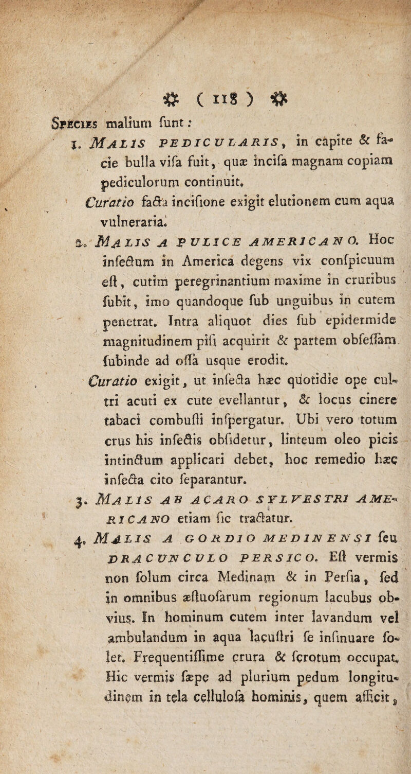Specus malium funt; I, Malis pe dic u l aris y in capite & fa* cie bulla vifa fuit, quae incifa magnam copiam pediculorum continuit. Curatio fa&a incifione exigit elutionem cum aqua vulneraria. Malis a p ulice america n o. Hoc infeftum in America degens vix confpicuura efi, cutini peregrinandum maxime in cruribus fubit, imo quandoque fub unguibus in cutem penetrat. Intra aliquot dies fub epidermide magnitudinem pifi acquirit & partem obfeffam fubinde ad olla usque erodit. Curatio exigit, ut infecla haec qiiotidie ope cui** tri acuti ex cute evellantur, & iocus cinere tabaci combudi infpergatur. Ubi vero totum crus his infe&is obfidetur, linteum oleo picis intMum applicari debet, hoc remedio liaec infera cito feparantur. 3. Malis ab ac aro sylvestri a me-* riCANO etiam fic tradatur. 4 9Malis a g o rdi o m e n in e n si k u dracunculo p ers ic o. Eft vermis non folum circa Medinayn & in Perfia, fed in omnibus aefluofarum regionum lacubus ob¬ vius. In hominum cutem inter lavandum vel ambulandum in aqua lacullri fe infinuare fo- let, Frequentiflime crura & fcrotum occupat. Hic vermis faepe ad plurium pedum longitu^ dinem in tela ceHulofa hominis, quem afficit s