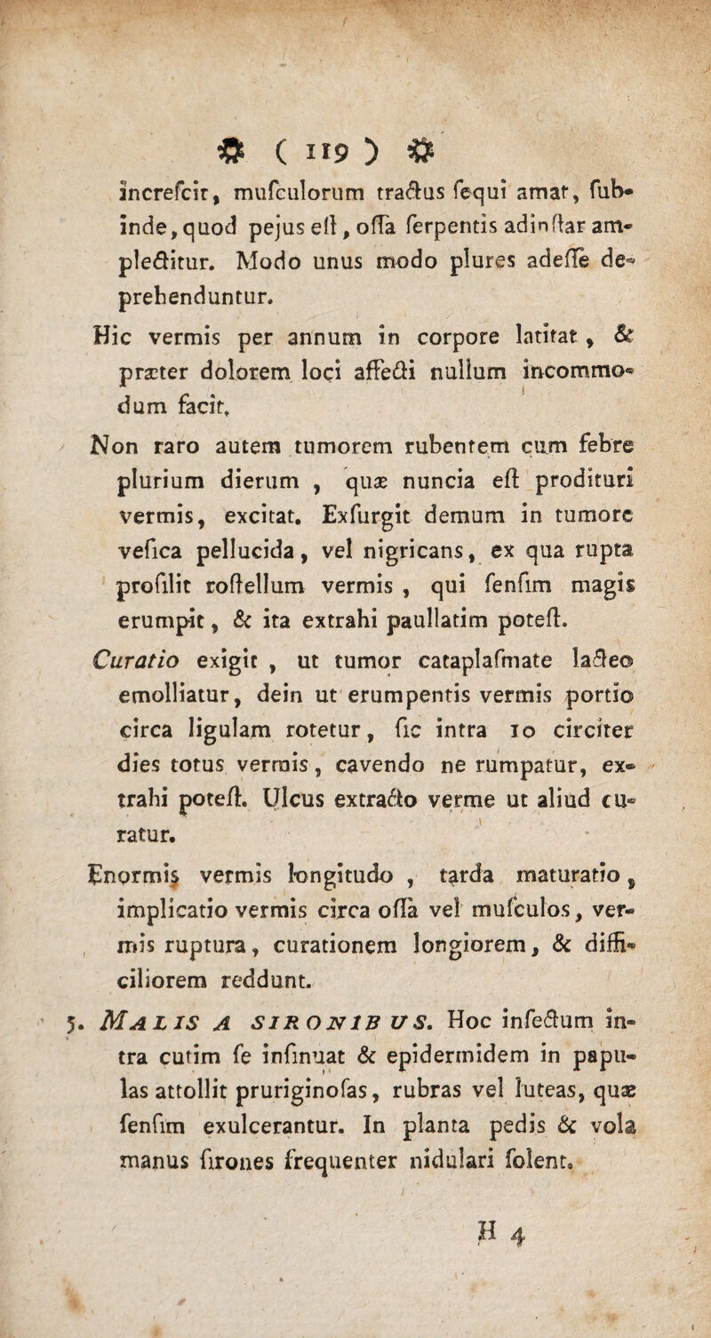 increfcir, mufculorum tradas fequi amat, fub® inde,quod pejused,oda ferpentis adindar am* pleditur. Modo unus modo plures adede de* prehenduntur. Hic vermis per annum in corpore latitat , & prscter dolorem loci adedi nullum incommo® dum facit. Non raro autem tumorem rubentem cum febre plurium dierum , quae nuncia ed prodituri vermis, excitat. Exfurgit demum in tumore vefica pellucida, vel nigricans, ex qua rupta profilit roflellum vermis , qui fenfim magis erumpit, & ita extrahi paullatim poted. Curatio exigit , ut tumor cataplafmate lade© emolliatur, dein ut erumpentis vermis portio circa ligulam rotetur, fic intra io circiter dies totus vermis, cavendo ne rumpatur, ex® trahi poted. Ulcus extrado verme ut aliud cu¬ ratur. Enormis vermis longitudo , tarda maturatio, implicatio vermis circa oda vel mufculos, ver® it»is ruptura, curationem longiorem, & diffi® ciliorem reddunt. 5. Malis a sironib us. Hoc infedum in® tra cutim fe infinuat & epidermidem in papu® las attollit pruriginofas, rubras vel luteas, quae fenfim exulcerantur. In planta pedis & vola manus Tirones frequenter nidulari folent. i •' v ;