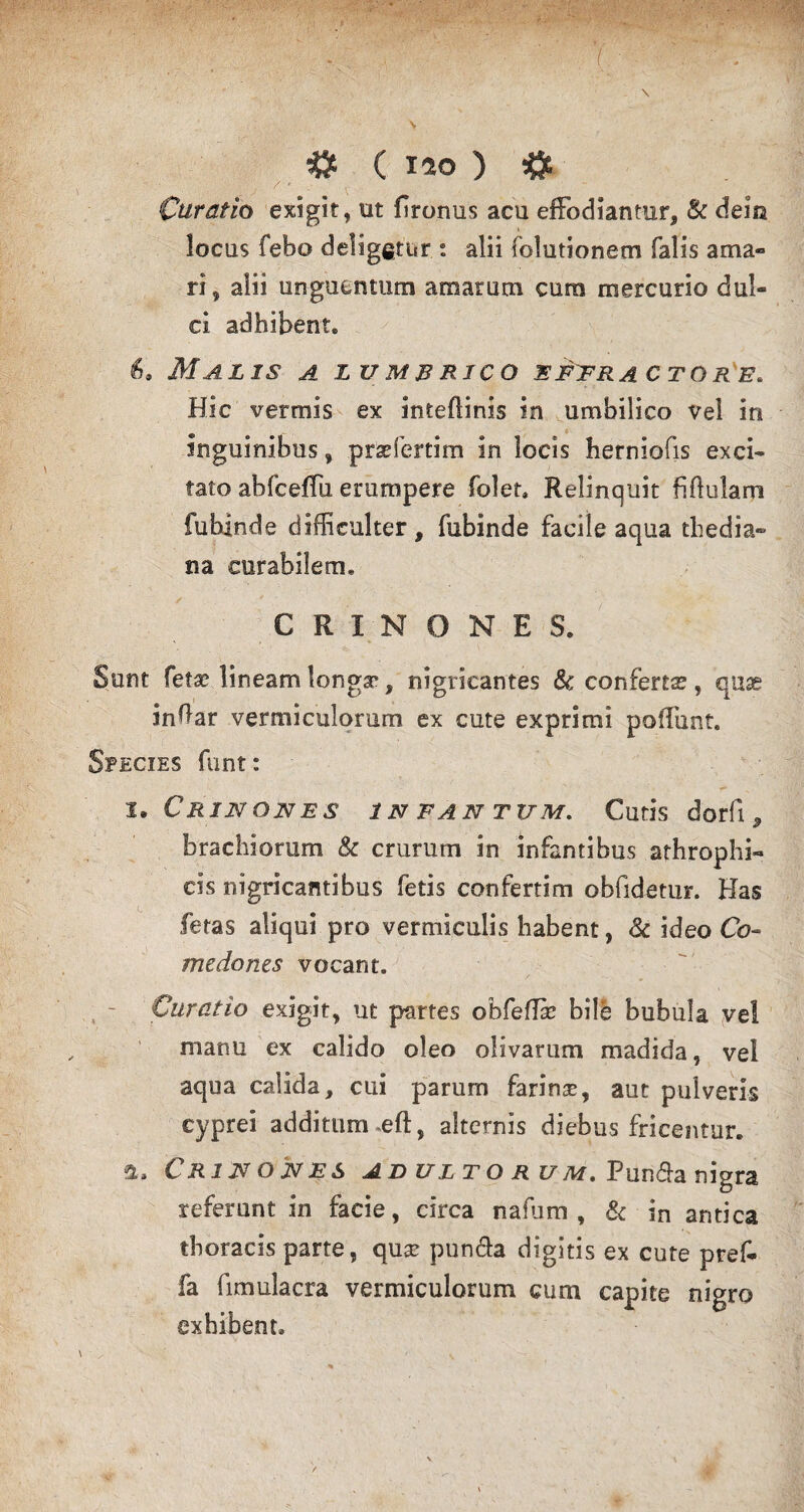 Curatio exigit, ut firorms acu effodiantur, & dem locus febo deligetur: alii folutionem falis ama¬ ri, alii unguentum amarum cura mercurio dul¬ ci adhibent6 &9 Malis a lumbrico effractore. Hic vermis ex inteflinis in umbilico vel in inguinibus, prsdertim in locis herniofis exci¬ tato abfceifu erumpere folet» Relinquit fi finiam fubinde difficulter, fubinde facile aqua tliedia» na curabilem* CRINONES. Sunt fetae lineam longa*, nigricantes & conferta?, quas inftar vermiculorum ex cute exprimi poliunt. Species funt: I. C RIN ONES 1 N F AN TUM. Cutis dorfl , brachiorum & crurum in infantibus athrophi- cis nigricantibus fetis confertim obfidetur. Has fetas aliqui pro vermiculis habent, & ideo Co¬ medones vocant. Curatio exigit, ut partes obfeflk bile bubula vel manu ex calido oleo olivarum madida, vel aqua calida, cui parum farinse, aut pulveris cyprei additum .eft, alternis diebus fricantur. a, Crijsojves adulto ru m.V un<5ia nigra referunt in facie, circa nafum , & in antica thoracis parte, quse pun&a digitis ex cute pref- fa fimulacra vermiculorum cum capite nigro exhibent.