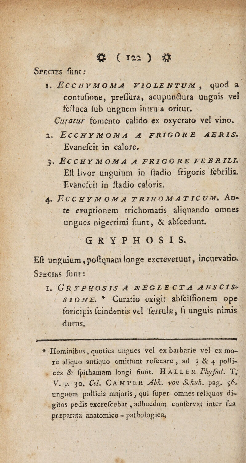 V A Spectes funt; I. E C C HYM O M A VIOLENTUM , quod a contufione, preffura, aeupun&ura unguis vel fefluca fub unguem intru a oritur. Curatur fomento calido ex oxycrato vel vino. a. Ecchy m o m a a frigore aeris, Evanefcit in calore. _\ ' ' ' - - . • - 3. ECCHYM DMA A FRIGO ME FEBRILI. Eft livor unguium in ffadio frigoris febrilis. Evanefcit in ftadio caloris. 4» Ecchym q m a trihomaticum. An¬ te emptionem tricliomatis aliquando omnes ungues nigerrimi fiunt, & abfcedunt. i 1 _ ’ t x -T GRYPHOSIS, Eft unguium fpoftquani longe excreverunt, incurvatio, Speciks funt: lo Gry pho sis a neglecta ABSC1S- sioivE, * Curatio exigit abfciftionem ope fbricipis fcindentis vel ferr-ulae, fi unguis nimis durus. * Hominibus, quoties ungues vel ex barbarie vel ex mo¬ re aliquo antiquo omittunt refecare , ad 3 & 4 polli¬ ces & fpithamam longi fiunt. H ALLER Phyfiol. T, V. p. 30, Ceh CAMPER Abh. voti Schvh. pag. unguem pollicis majoris, qui fuper omnes reliquos di¬ gitos pedis excrefcebat , adhucdum confervat inter fua pr^parata anatomico - pathologica. / i
