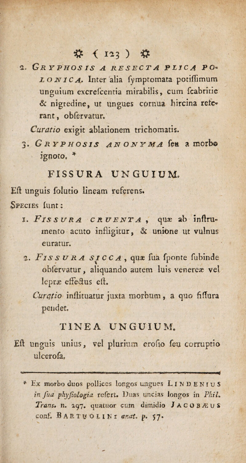 # < 1^3 ) # a, Gr y phos is a resecta plica po* lojvica. Inter alia fymptomata potiflimum unguium excrefcentia mirabilis, cum fcabririe & nigredine, ut ungues cornua hircina rete^ rant, obfervatur. l Curatio exigit ablationem trichomatis. 3. Gryphosis anonyma fea a morb© ignoto, * FISSURA UNGUIUM, Eft unguis folutio lineam referens. 1 Species lunt: 1. Fissura cruenta , quas ab inftru- mento acuto infligitur, & unione ut vulnus euratur. 2. Fis s u ra SICCA , quae fua fponte fubinde obfervatur, aliquando autem luis venereae vel leprae effe&us eft, 0 Curatio inftituatur juxta morbum, a quo filTura pendet. TINEA UNGUIUM. Eft unguis unius, vel plurium erofio feu corruptio ulcerofa. * Ex morbo duos pollices longos ungues LindeniuS in fua phyfiologia refert. Duas uncias longos in PhiL Trans* n. 297. quatuor cum dimidio Jacob^uS conf. B A R T y O u Ki anat. p* 57.