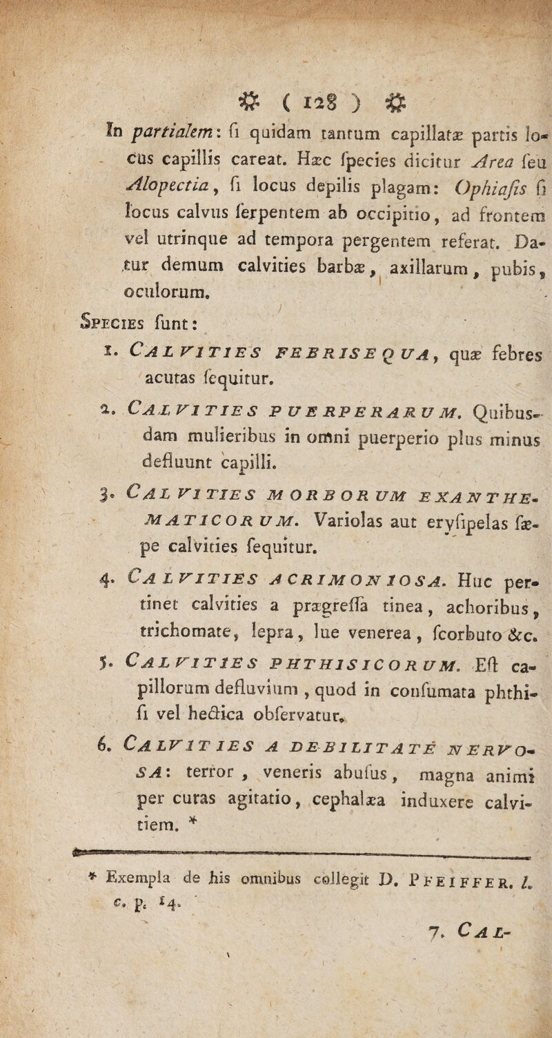 In partialem*, fi quidam tantum capillatas partis lo* cus capillis careat. Haec fpecies dicitur Area feu Alopectia, fi locus depilis plagam: Ophiafis fi locus calvus ferpentem ab occipitio, ad frontem vel utrinque ad tempora pergentem referat. Da« ,mr demum calvities barbas, axillarum, pubis, oculorum. Species funt: i. Calvities fe b rjs e q ua , quas febres acutas (equitur. а. Calvities p u e rpe raru m. Quibus¬ dam mulieribus in omni puerperio plus minus defluunt capilli. 3* C AL VITIES MORBORUM E XA N T HE« maticorum. Variolas aut eryfipelas fse- pe calvities fequitur. 4* Ca i VITIES A CR IM O N 1 O S A, Hiic per» tinet calvities a pragrefla tinea, achoribus, triehomate, lepra , lue venerea, fcorburo &c. 5« Calvities phthisicorum. Eft ca« pillorum defluvium , quod in confumata phthi- fi vel h e dica obfervatur» б. Calvities a debilitate nervo- SA: terror, veneris abufus, magna animi percuras agitatio, cephalaea induxere calvi¬ tiem. * * Exempla de his omnibus collegit D. Pfeiffer. L c, p 7. C A L-