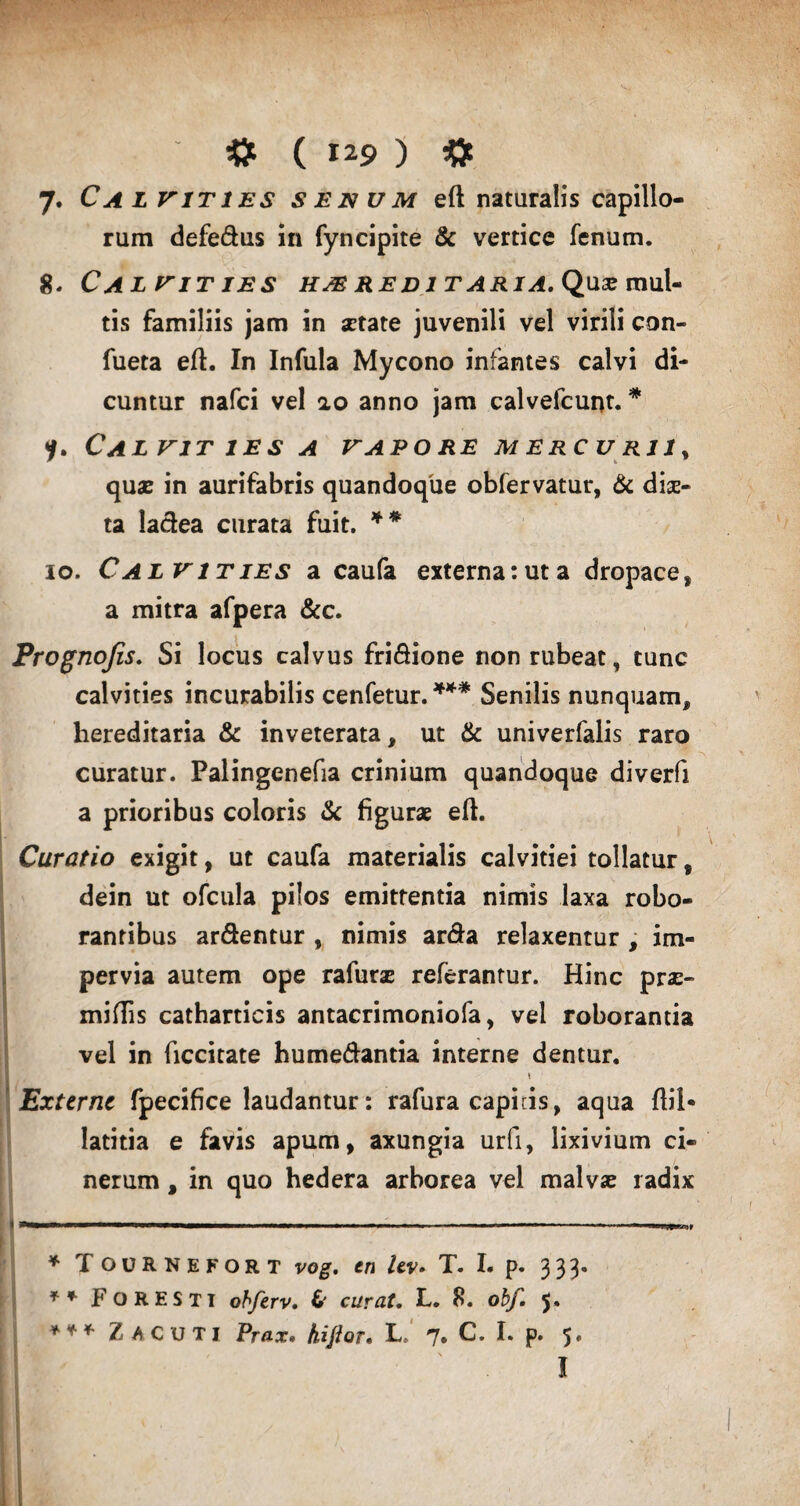 7» Cal vities senum eft naturalis capillo¬ rum defe&us in fyncipite & vertice fenum. 8. Calvities hmredi t a r ia. Quse mul¬ tis familiis jam in setate juvenili vel virili con- fueta eft. In Infula Mycono infantes calvi di¬ cuntur nafci vel ao anno jam calvefcuut. * ?. Ca LVIT IES A VAPORE MERCU Rlly quas in aurifabris quandoque obfervatur, & diae¬ ta la&ea curata fuit. ** io. Calvities a caufa externatuta dropace, a mitra afpera &c. Prognojis. Si locus calvus fri&ione non rubeat, tunc calvities incurabilis cenfetur. *** Senilis nunquam, hereditaria & inveterata, ut & univerfalis raro curatur. Palingenefia crinium quandoque diverfi a prioribus coloris & figurae eft. Curatio exigit, ut caufa materialis calvitiei tollatur, dein ut ofcula pilos emittentia nimis laxa robo¬ rantibus ar&entur , nimis arda relaxentur , im¬ pervia autem ope rafurae referantur. Hinc prae¬ mittis catharticis antacrimoniofa, vel roborantia vel in ficcitate hume&antia interne dentur. t Externe fpecifice laudantur: rafura capi cis, aqua ftil* latitia e favis apum, axungia urfi, lixivium ci¬ nerum , in quo hedera arborea vel malvae radix * Tournefort vog. en lev* T. I. p. 333. ** Foresti obferv. 6' curat. L. 8. obf. 5. *** Z ACUTI Prax. hiftor. L. 7. C. I. p. 5. I