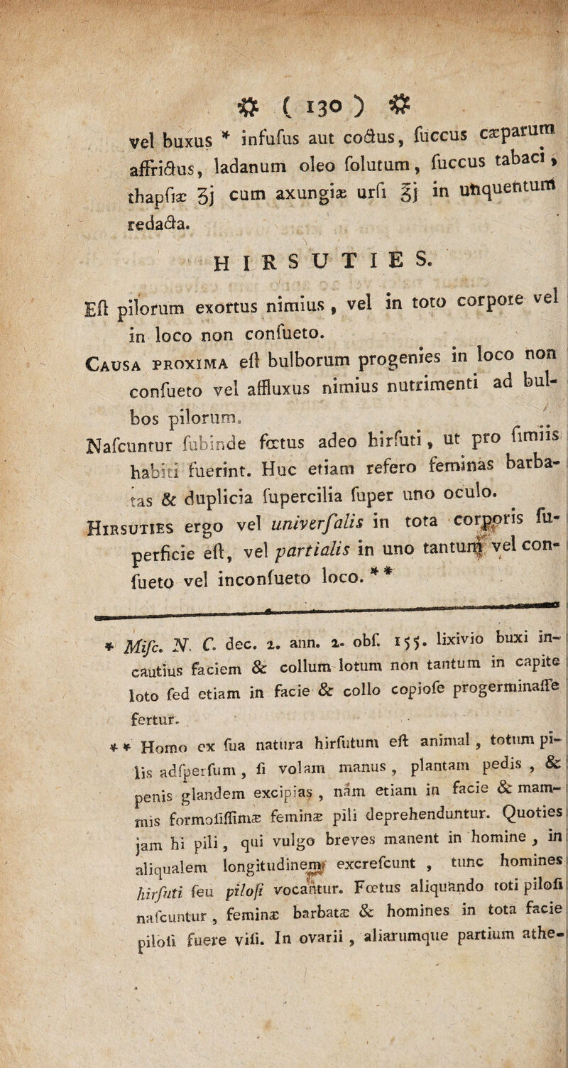 Vel buxus * * infufus aut co&us, fuccus ceparum affri$us, ladanum oleo folutum, fuccus tabaci, thapfisc 3j cum axungias urfi §j in utiquentunt reda&a. H I R S U T I E S. Eft pilorum exortus nimius , vel in toto corpore vel in loco non coniueto. Causa proxima eft bulborum progenies in loco non confueto vel affiuxus nimius nutrimenti ad but- bos pilorum» Nafcuntur fubinde fetus adeo liirfuti, ut pro firmis habiti fuerint. Huc etiam refero feminas barba¬ tas & duplicia fupercilia fuper uno oculo. Hirsuties ergo vel univerfalis in tota corporis fu- perficie eft, vel yartialis in uno tantunj vel con¬ fueto vel inconfueto loco. * * * Mifc. N. C. dee. 2. ann. 2- obf. 155. lixivio buxi in¬ cautius faciem & collum lotum non tantum in capite loto fed etiam in facie & collo copiofe progerminare fertur. * * Homo ex fua natura hirfutum eft animal, totum pi¬ lis adfperfum , ii volam manus , plantam pedis , & penis glandem excipias , nam etiam in facie 8c mam- mis formofifim® femina pili deprehenduntur. Quoties jam hi pili, qui vulgo breves manent in homine , in aliqualem longitudinem? excrefcunt , tunc homines hirfuti feu pilofi vocamur. Foetus aliquando toti pilolilj nafcuntur , femina barbata: & homines in tota facie piloli fuere vili. In ovarii , aliaTumque partium athe-