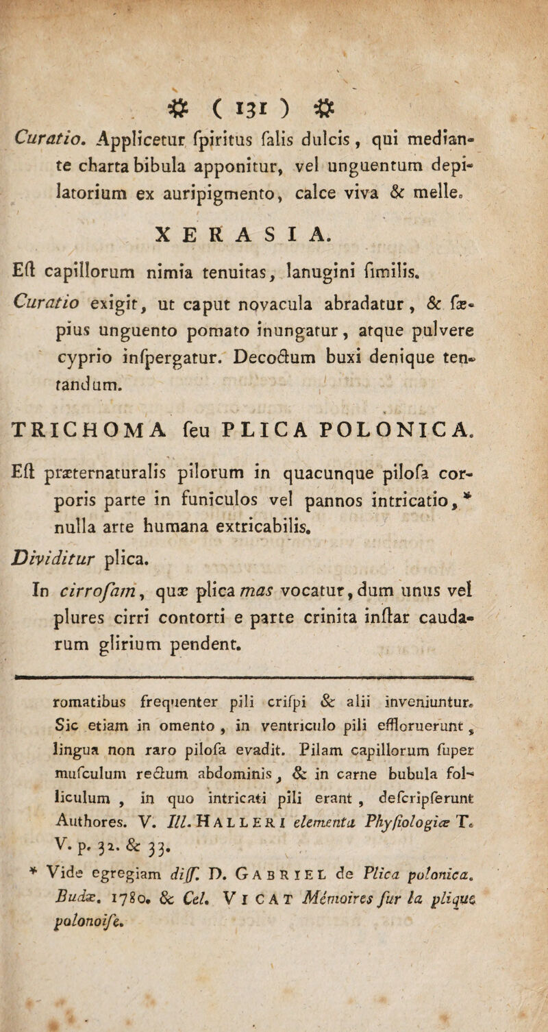 Curatio. Applicetur fpiritus falis dulcis, qui median¬ te charta bibula apponitur, vel unguentum depi- latorium ex auripigmento, calce viva & meile, X E R A S I A. Eft capillorum nimia tenuitas, lanugini fimilis. Curatio exigit, ut caput novacula abradatur, & fce- pius unguento pomato inungatur, atque pulvere cyprio infpergatur. Deco&um buxi denique ten- fandum. TRICHOMA feu PLICA POLONICA. Eft praternaturalis pilorum in quacunque pilofa cor¬ poris parte in funiculos vel pannos intricatio,* * nulla arte humana extricabilis. Dividitur plica. In cirrofam, quse plica mas vocatur, dum unus vel plures cirri contorti e parte crinita inftar cauda¬ rum glirium pendent. romatibus frequenter pili crifpi Sc alii inveniuntur*. Sic etiam in omento , in ventriculo pili effloruerunt, lingua non raro pilofa evadit. Pilam capillorum fuper mufculum re&um abdominis, & in carne bubula foh* liculum , in quo intricati pili erant , defcripferunt Authores. V. III. Hall ERI elementa Phyfiologice T& V. P. 31. &33. * Vide egregiam diff. D. GabRIEL de Plica polonica. Budx. 1780. 8c Cei. Vi CAT Memoires fur la, plique polonoife.