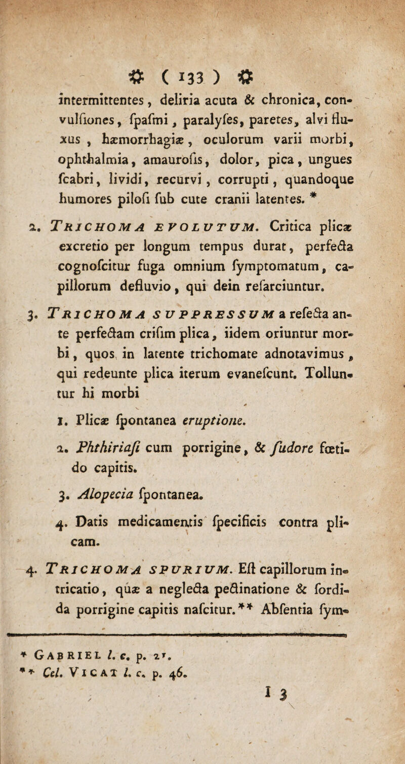 intermittentes, deliria acuta & chronica, con- vulftones, fpafmi, paralyfes, paretes, alvi flu¬ xus , haemorrhagiae, oculorum varii morbi, Ophthalmia, amaurofls, dolor, pica, ungues fcabri, lividi, recurvi, corrupti, quandoque humores pilofl fub cute cranii latentes. * a. TrjchomA evolutum. Critica plicae excretio per longum tempus durat, perfeda cognofcitur fuga omnium fymptomatum, ca¬ pillorum defluvio, qui dein refarciuntur. 3, T RiCHO M A s uppressum a refefta an¬ te perfedam criflm plica, iidem oriuntur mor¬ bi , quos in latente trichomate adnotavimus , qui redeunte plica iterum evanefeunt. Tollun¬ tur hi morbi I. Plicae fpontanea eruptione. / . N a. Phthiriafi cum porrigine, & fudore feti¬ do capitis. 1 ' 3. Alopecia fpontanea. / , 1 . 4. Datis medicameatis fpecificis contra pli¬ cam. 4. T RICHO M A SPURIUM. Eft capillorum in- tricatio, quae a negleda pedinatione & fordi- da porrigine capitis nafeitur.** Ahfentia fym- - .—■ ■■ 1. * Ga^riel l. c, p. 2 *. *+ Cei. VI c A X /, c. p. 46. ; I 3