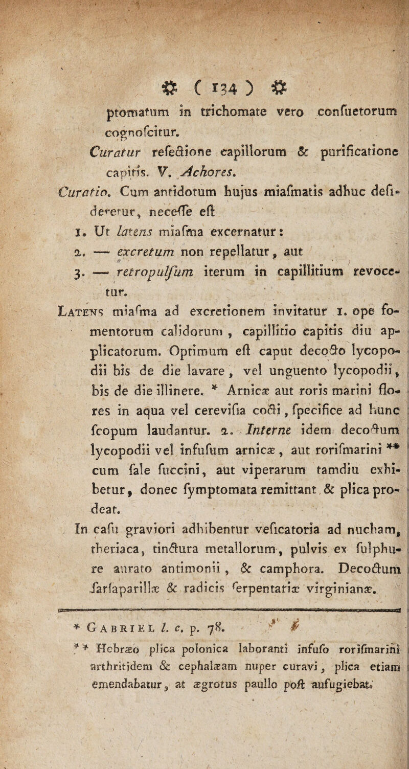 ptomatum in trichomate vero confactorum cognofcitur. Curatur refedHone capillorum & purificatione capitis, V, Achores. Curatio. Cum antidotum hujus miafmatis adhuc defi- de^emr, necefle efl I. Ut latens miafma excernatur: a. — excretum non repellatur, aut 3. — retropulfum iterum in capillitium revoce- tur. Latens miafma ad excretionem invitatur I. ope fo¬ mentorum calidorum , capillitio capitis diu ap¬ plicatorum. Optimum efl caput deco&o lycopo- dii bis de die lavare, vel unguento lyeopodii, bis de die illinere. * Arnicae aut roris marini flo-* res in aqua vel cerevifia cofli, fpecifice ad hunc fcopum laudantur, a» Interne idem decoflum lycopodii vel infufum arnicse, aut rorifmarini ** cum fale fuccini, aut viperarum tamdiu exhi¬ betur, donec fymptomata remittant & plica pro¬ deat. In cafu graviori adhibentur veficatoria ad nucham, theriaca, tin&ura metallorum, pulvis ex fulphu- re aurato antimonii , & camphora. Decodum Jarfaparillse Sc radicis ^erpentaria? virginiana?. * Gabriel 1. c. p. 78. * 4 * '* Hebraeo plica polonica laboranti infufo rorifmarini arthritidem Sc cephala:am nuper curavi, plica etiam emendabatur, at aegrotus paullo poil aufugiebat,