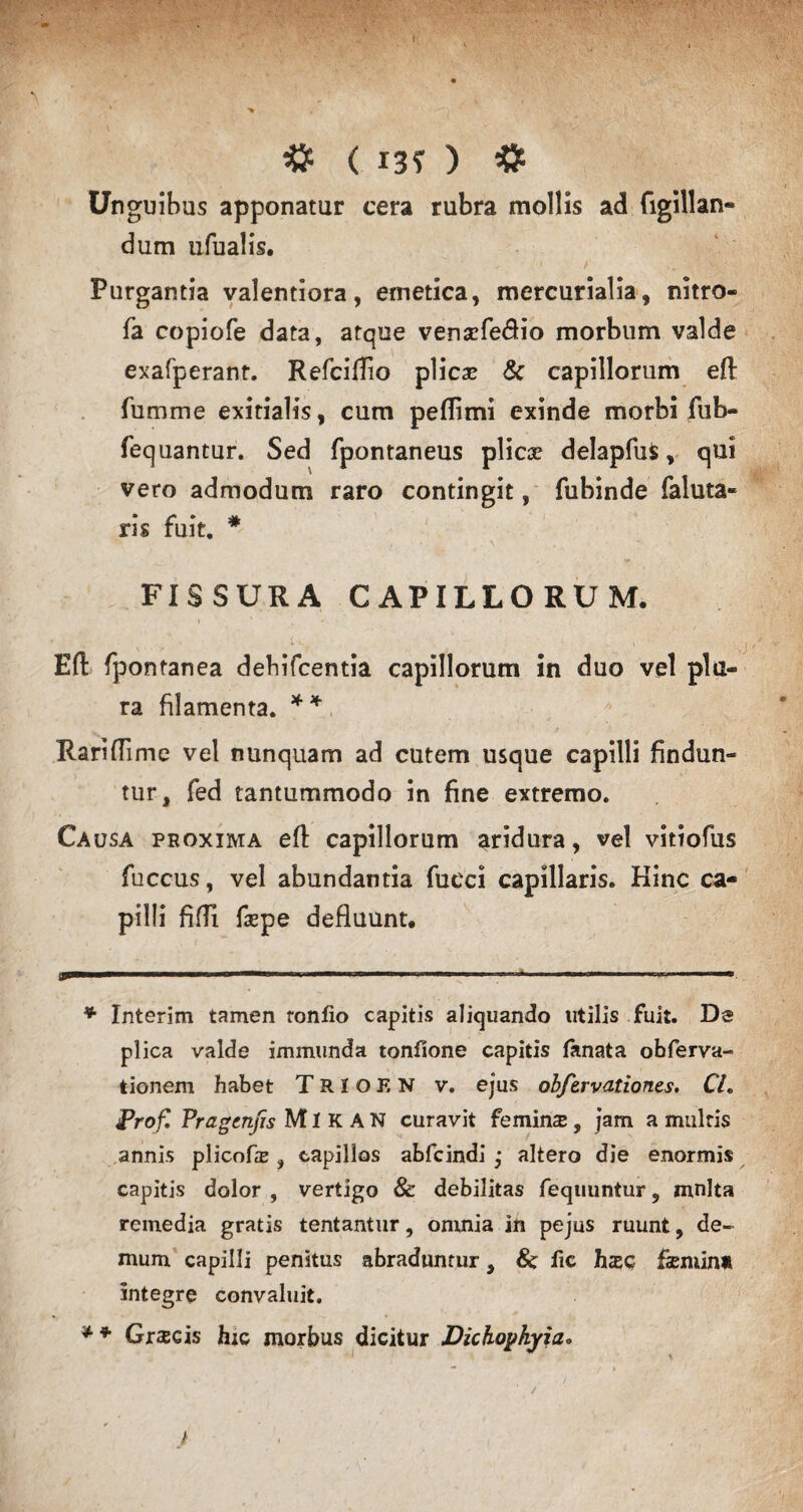 Unguibus apponatur cera rubra mollis ad figillan- dum tifualis. Purgantia valentiora, emetica, mercurialia, nitro- fa copiofe data, atque vensefe&io morbum valde exafperant. Refciffio plicas & capillorum eftr fumme exitialis, cum peflimi exinde morbi fub- fequantur. Sed fpontaneus plicae delapfus, qui vero admodum raro contingit, fubinde faluta¬ ris fuit. * FISSURA CAPILLORUM. Eft fpontanea debifcentia capillorum in duo vel plu¬ ra filamenta. ** Rariflime vel nunquam ad cutem usque capilli findun¬ tur, fed tantummodo in fine extremo. Causa proxima efl: capillorum aridura, vel vitiofus fuccus, vel abundantia fucci capillaris. Hinc ca¬ pilli fifii faspe defluunt. u>— .. ■*' 11 ' ‘ ..»■ ■ 'n—- * Interim tamen tonfio capitis aliquando utilis fuit. Ds plica valde immunda tonfione capitis lanata obferva- tionem habet TaiOEN v. ejus obfervationes. CL Prof, Pragcnjis MI K A N curavit femins, jam a multis annis plicofe , capillos abfcindi ,* altero die enormis capitis dolor , vertigo & debilitas fequuntur, mnlta remedia gratis tentantur, omnia in pejus ruunt, de¬ mum capilli penitus abraduntur, & lie hzs fsemin* integre convaluit. * * Graecis hic morbus dicitur Dichopkyia•