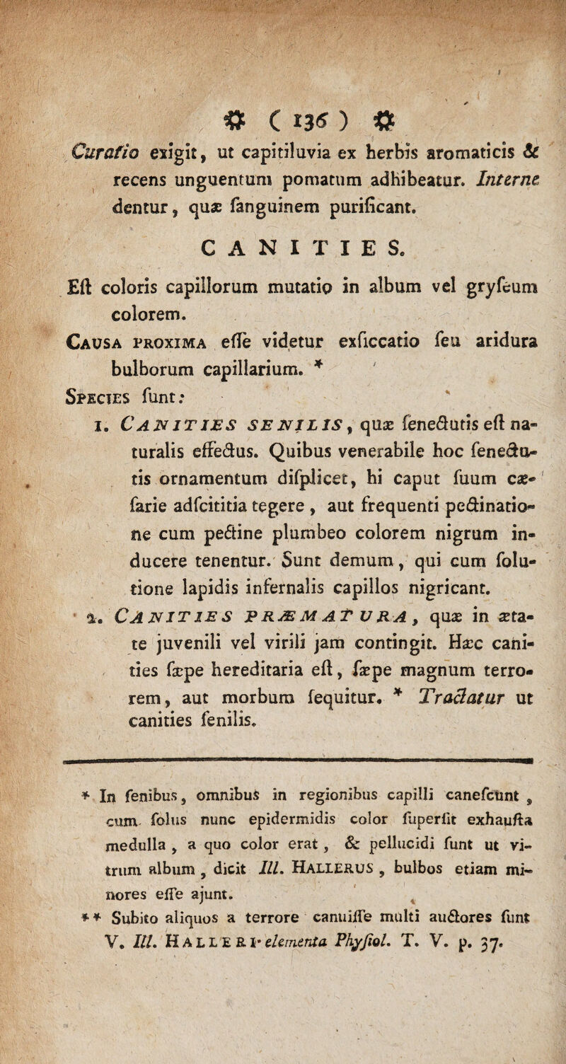 ( | jt ' C * *3<* ) # Curatio exigit, ut capitiluvia ex herbis aromaticis & recens unguentum pomatum adhibeatur. Interne, dentur, quas fanguinem purificant. CANITIES. Eft coloris capillorum mutatio in album vel gryfeum colorem. Causa proxima efie videtur exficcatio feu aridura bulborum capillarium. * Spicies funt; i. Canities se nilis , quse feneduds eft na¬ turalis effe&us. Quibus venerabile hoc Tenedo- tis ornamentum difplicet, hi caput Tuum eae- farie adfeititia tegere , aut frequenti pedinatio- ne cum pedine plumbeo colorem nigrum in¬ ducere tenentur. Sunt demum, qui cum folu- done lapidis infernalis capillos nigricant, l. Canities praematura, quas inita¬ te juvenili vel virili jam contingit. Hxc cani¬ ties fiepe hereditaria eft, faepe magnum terro¬ rem, aut morbum fequitur. * Tradatur ut canities fenilis. * In fenibus, omnibuS in regionibus capilli canefctmt , cum folus nunc epidermidis color fuperlit exhaufta medulla y a quo color erat, & pellucidi funt ut vi¬ trum album , dicit III. Hallerus , bulbos etiam mi¬ tiores efTe ajunt. * * Subito aliquos a terrore canuilTe multi audores funt V. Iit. Haller P dementa. Phyfiol. T. V. p. 37,
