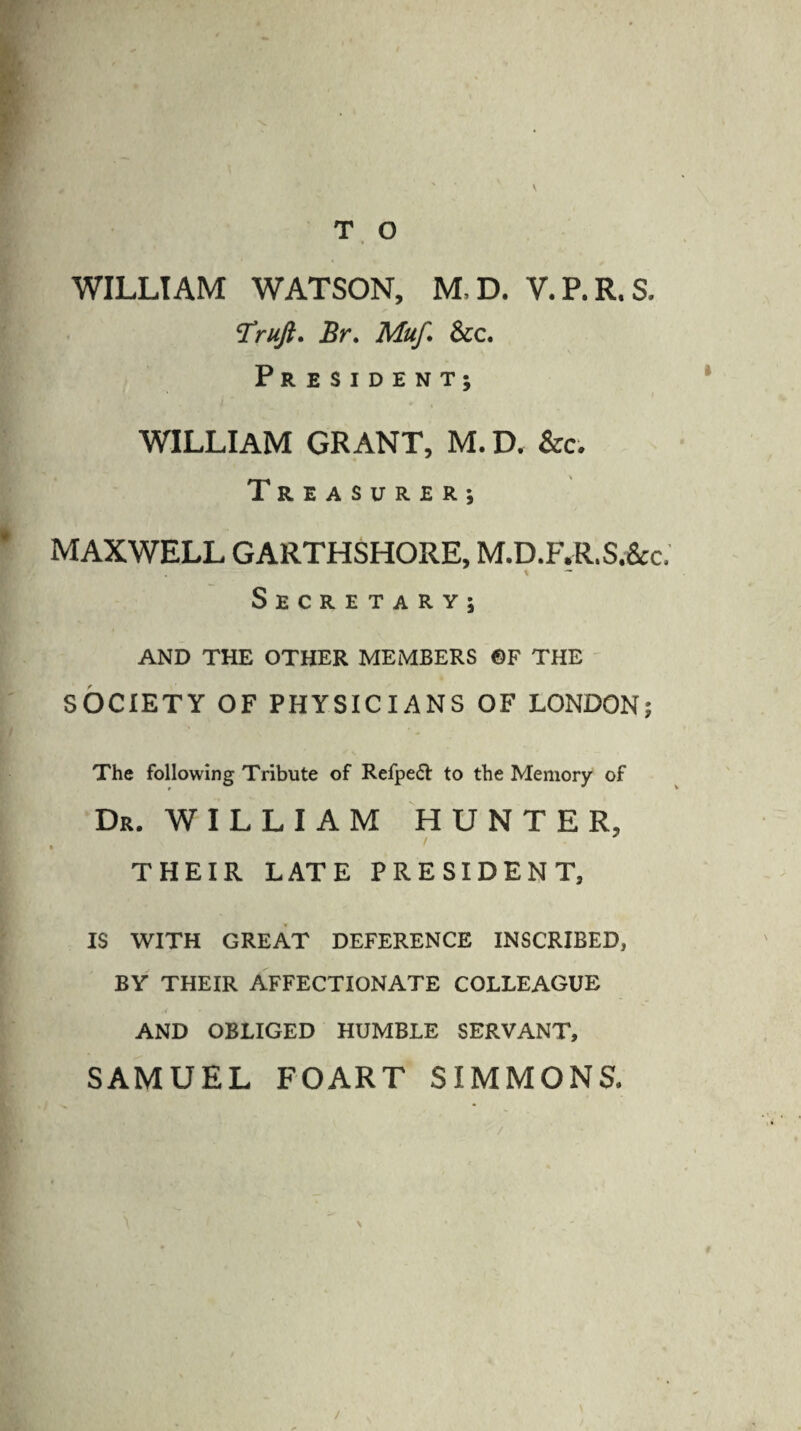 \ WILLIAM WATSON, M.D. V.P.R.S. ‘Truji. Br. Muf. See. President; WILLIAM GRANT, M. D. See. Treasurer; MAXWELL GARTHSHORE, M.D.F.R.S.&c. Secretary; AND THE OTHER MEMBERS ©F THE SOCIETY OF PHYSICIANS OF LONDON; The following Tribute of Refpe£i: to the Memory of Dr. WILLIAM HUNTER, « THEIR LATE PRESIDENT, IS WITH GREAT DEFERENCE INSCRIBED, BY THEIR AFFECTIONATE COLLEAGUE AND OBLIGED HUMBLE SERVANT, SAMUEL FOART SIMMONS. N