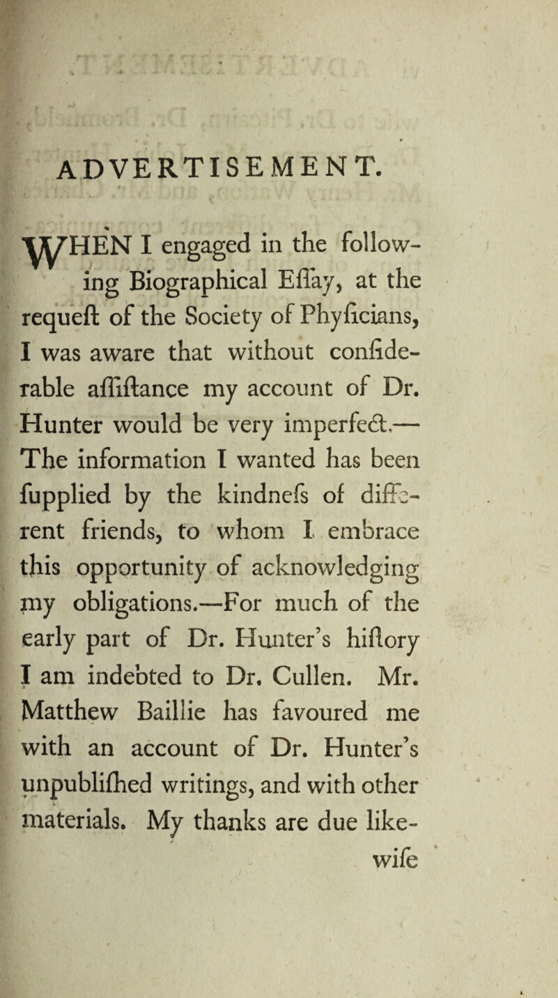 advertisement. \yHEN I engaged in the follow¬ ing Biographical Effay, at the requeft of the Society of Phyficians, I was aware that without confide- rable affiftance my account of Dr. Hunter would be very imperfect.— The information I wanted has been fupplied by the kindnefs of diffe¬ rent friends, to whom I embrace this opportunity of acknowledging my obligations.—For much of the early part of Dr. Hunter’s hidory I am indebted to Dr. Cullen. Mr. Matthew Baillie has favoured me with an account of Dr. Hunter’s unpublifhed writings, and with other materials. My thanks are due like- wife