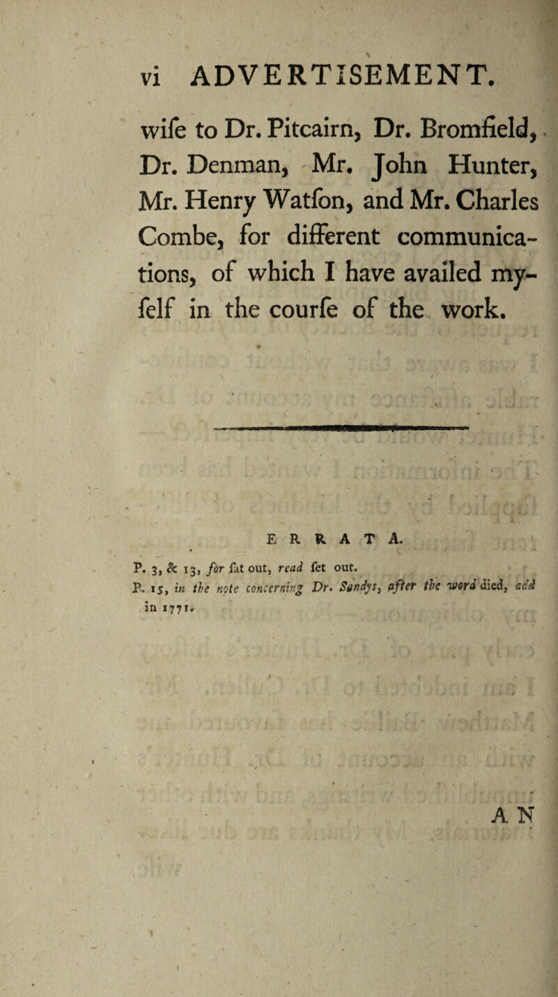 wife to Dr. Pitcairn, Dr. Bromfield,. Dr. Denman, Mr. John Hunter, Mr. Henry Watfon, and Mr. Charles Combe, for different communica¬ tions, of which I have availed my- felf in the courfe of the, work. y ERRATA. P. 3, & 13, for fat out, read fet out. P,. IS, in the note concerning Dr> Sand^Sj pfier the ‘word died, add in i77i» A N