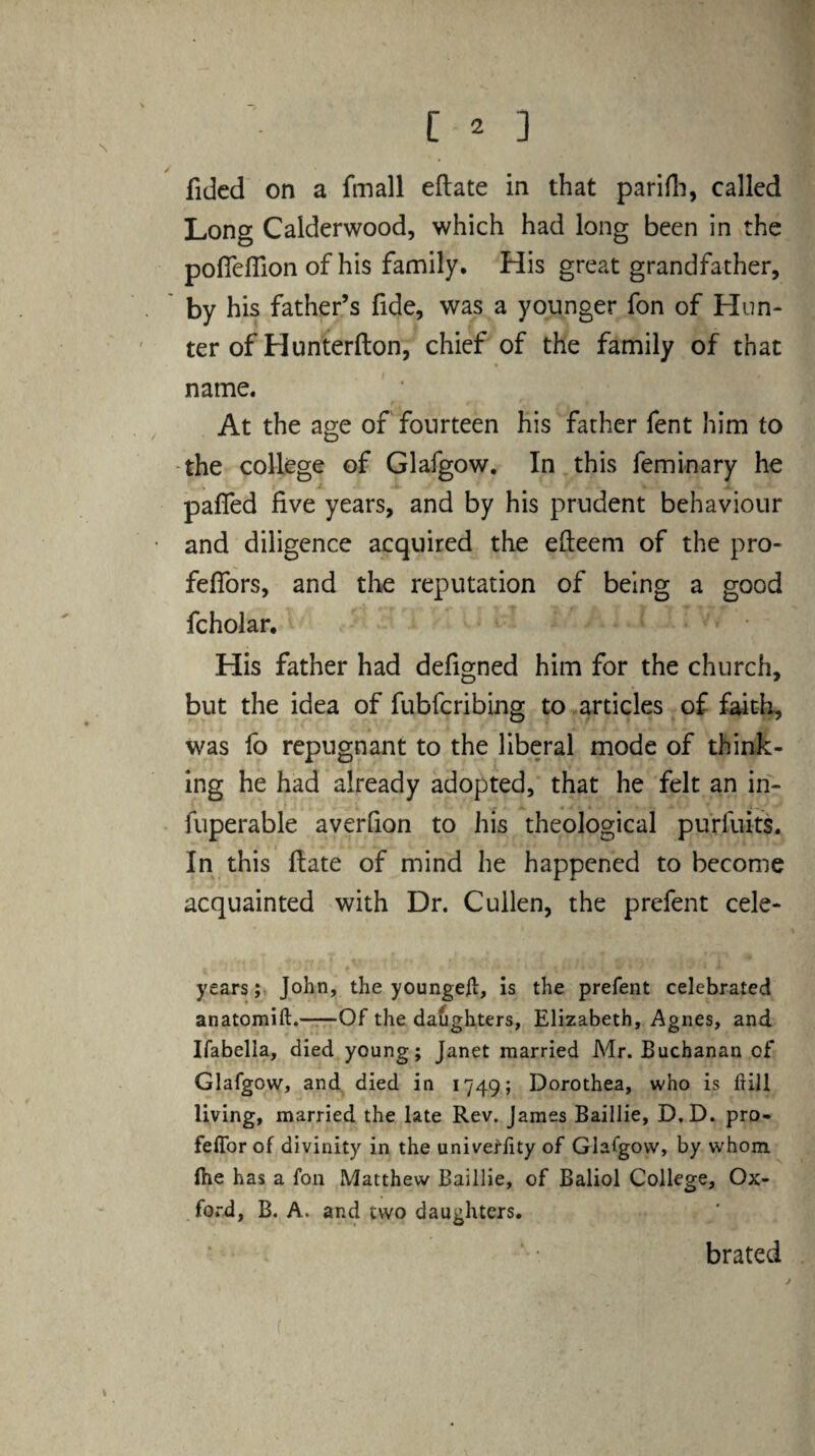 fidcd on a fmall eflate in that parlfli, called Long Calderwood, which had long been in the pofleflion of his family. His great grandfather, by his father’s fide, was a younger fon of Hun¬ ter of Hunterfton, chief of the family of that name. At the age of fourteen his father fent him to -the college of Glafgow, In this feminary he pafled five years, and by his prudent behaviour and diligence acquired the efleem of the pro- feffors, and tlie reputation of being a good fcholar. His father had defigned him for the church, but the idea of fubferibing to articles of f^th, was fo repugnant to the liberal mode of think¬ ing he had already adopted, that he felt an in- fuperable averfion to his theological purfuits. In this ftate of mind he happened to become acquainted with Dr. Cullen, the prefent cele- yearsJohn, the youngefl, is the prefent celebrated anatomift.—-Of the daughters, Elizabeth, Agnes, and Ifabella, died young; Janet married Mr. Buchanan of Glafgow, and died in 1749; Dorothea, who is hill living, married the late Rev. James Baillie, D.D. pro- feffor of divinity in the univeflity of Glafgow, by whom (he has a fon Matthew Baillie, of Baliol College, Ox¬ ford, B. A. and two daughters. brated