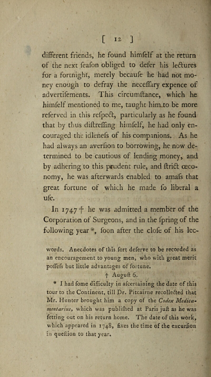 [ ] different friends, he found himfelf at the return of the next feafon obliged to defer his lectures for a fortnight, merely becaufe he had not mo¬ ney enough to defray the neceflary expence of advertifements. This circumftance, which he himfelf mentioned to me, taught hirrLto be more rcferved in this refped, particularly as he found that by thus diftreffing himfelf, he had only en¬ couraged the idlenefs of his companions. As he had always an averfion to borrowing, he now de¬ termined to be cautious of lending money, and by adhering to this prudent rule, and ftridt oeco- nomy, he was afterwards enabled to amafs that great fortune of which he made fo liberal a life. In 1747 he was admitted a member of the Corporation of Surgeons, and in the fpring of the following year foon after the clofc of his lec- words. Anecdotes of this fort deferve to be recorded as an encouragement to young men, who with great meric pofTefs but little advantages of fortune. f Auguft 6. * I had fome difficulty in afcertaining the date of this tour to the Continent, till Dr. Pitcairne recolleded that Mr. Hunter brought him a copy of the Codex Medica- mentariust which was publifhed at Paris juft as he was fetting out on his return home. The date of this work, which appeared in 1748, fixes the time of the excurfion in queftion to that year.