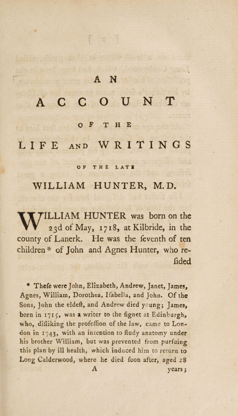 A N ACCOUNT O F T H E LIFE and WRITINGS OF THE LATH WILLIAM HUNTER, M.D. WILLIAM HUNTER was born on the 23d of May, 1718, at Kilbride, in the county of Lanerk. He was the feventh of ten children * of John and Agnes Hunter, who re- fided * Thefe were John, Elizabeth, Andrew, Janet, James, Agnes, William, Dorothea, Ifabella, and John. Of the Sons, John the eldeft, and Andrew died young; James, born in 171$, was a writer to the fignet at Edinburgh, who, difliking the profeflion of the law, came to Lon¬ don in 1743, with an intention to ftudy anatomy under his brother William, but was prevented from purfuing this plan by ill health, which induced him to return to Long Calderwood, where he died foon after, aged 28 A years;