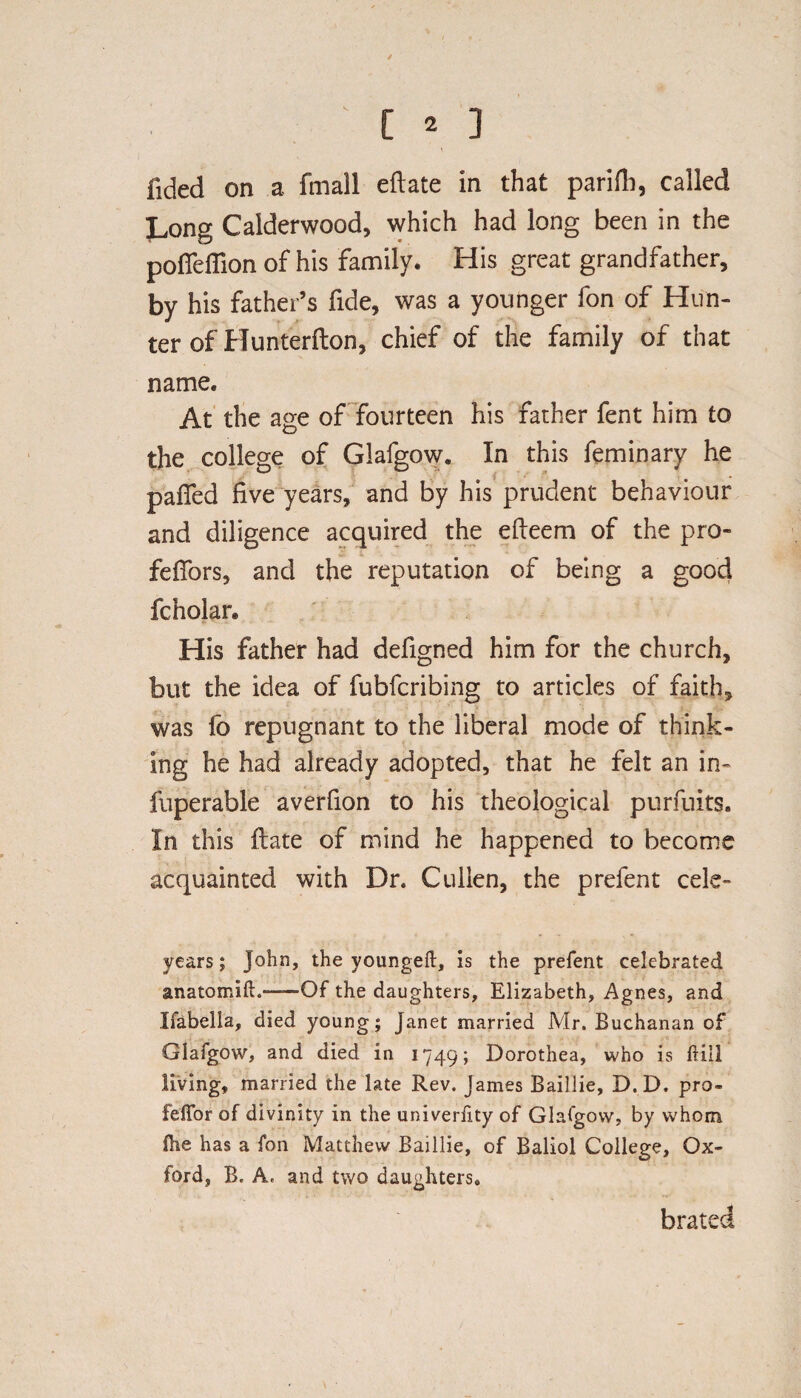 ' [ * ] fided on a fmall eftate in that parifh, called Long Calderwood, which had long been in the pofleffion of his family. His great grandfather, by his father’s fide, was a younger fon of Hun¬ ter of Hunterfton, chief of the family of that name. At the age of fourteen his father fent him to the college of Glafgow. In this feminary he paffed five years, and by his prudent behaviour and diligence acquired the efieem of the pro- fefiors, and the reputation of being a good fcnolar. His father had defigned him for the church, but the idea of fubfcribing to articles of faith, was fo repugnant to the liberal mode of think¬ ing he had already adopted, that he felt an in- fuperable averfion to his theological pursuits. In this ftate of mind he happened to become acquainted with Dr. Cullen, the prefent cele- years; John, the youngeft, is the prefent celebrated anatomift.——Of the daughters, Elizabeth, Agnes, and Ifabella, died young; Janet married Mr. Buchanan of Glafgow, and died in 1749; Dorothea, who is hill living, married the late Rev. James Baillie, D.D. pro- feffor of divinity in the univerfity of Glafgow, by whom flie has a fon Matthew Baillie, of Baliol College, Ox¬ ford, B. A, and two daughters* brated