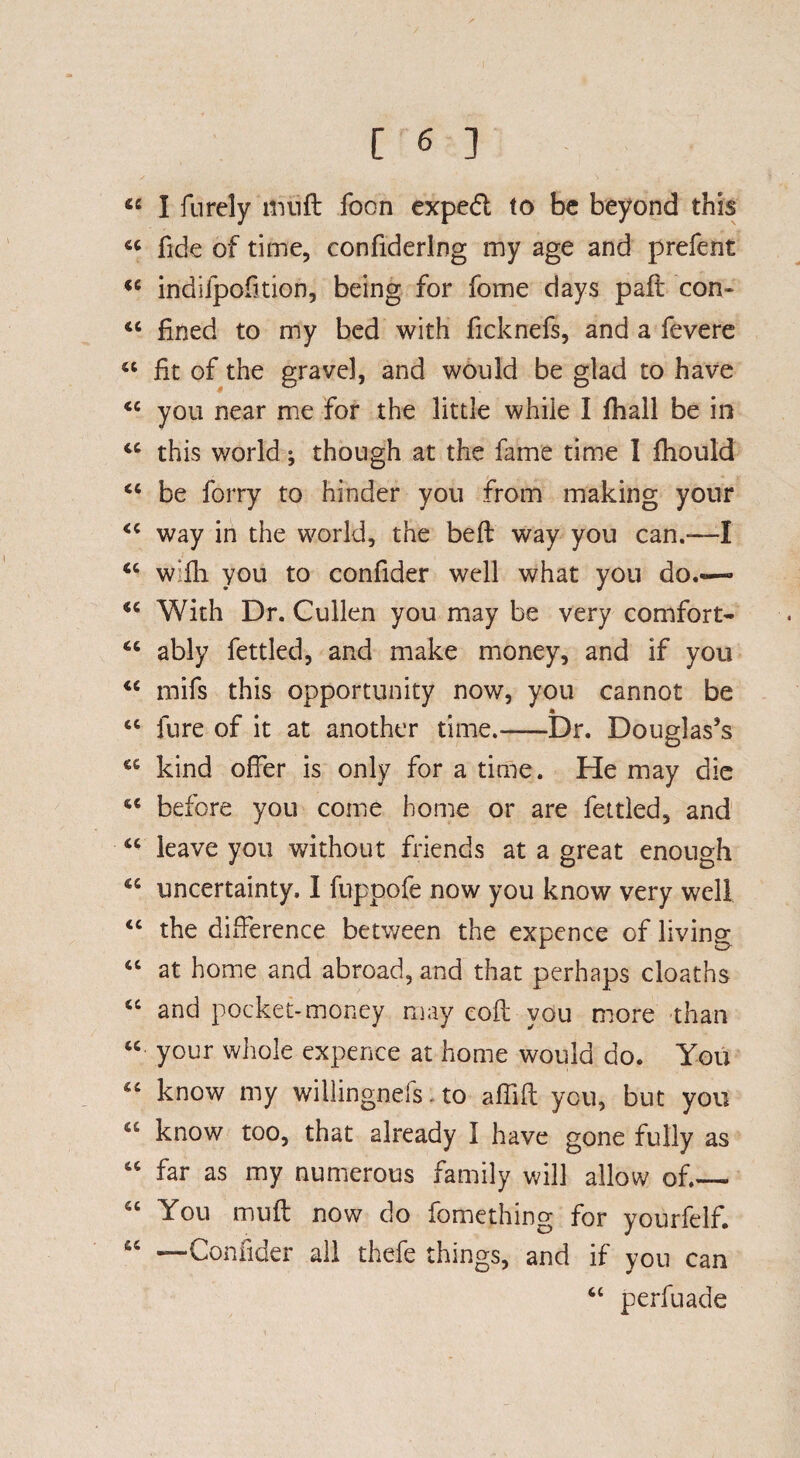 « I furely liuift foon exped to be beyond this 44 fide of time, confiderlng my age and prefent 44 indiipofition, being for fome days paft con- 44 fined to my bed with ficknefs, and a fevere 44 fit of the grave], and would be glad to have 44 you near me for the little while I fhall be in 44 this world; though at the fame time 1 fhould 44 be forry to hinder you from making your 44 way in the world, the beft way you can.—I 44 w:fh you to confider well what you do.— 44 With Dr. Cullen you may be very comfort- 44 ably fettled, and make money, and if you 44 mifs this opportunity now, you cannot be 44 jure of it at another time.-Dr. Douglas’s 44 kind offer is only for a time. He may die 44 before you come home or are fettled, and 44 leave you without friends at a great enough 44 uncertainty. I fuppofe now you know very well 44 the difference between the expence of living 44 at home and abroad, and that perhaps cloaths 44 and pocket-money may eofl you more than 44 your whole expence at home would do. You 44 know my willingnefs. to affifl you, but you 44 know too, that already I have gone fully as 44 far as my numerous family will allow of.— 56 You muff now do fome thing for yourfelf. 44 —Confider all thefe things, and if you can 4C perfuade