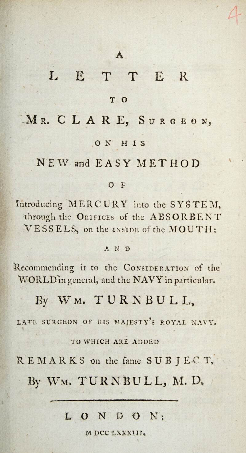 LETTER T O M r. C L A R E, Surgeon, -v l O N H I 3 NEW and EASY METHOD O F introducing MERCURY into the SYSTEM, through the Orifices of the ABSORBENT V E SSELS, on the inside of the MOUT H: A N D Recommending it to the Consideration of the o> WORLD in general, and the NAVY in particular* By Wm. TURNBULL, LATE SURGEON OF HIS MAJESTY’S ROYAL NAVY. TO WHICH ARE ADDED R E M ARKS on the fame SUBJ EC T, By Wm, TURNBULL, M. D. • \ , * L O N DO N ; M DCC LXXXIII.