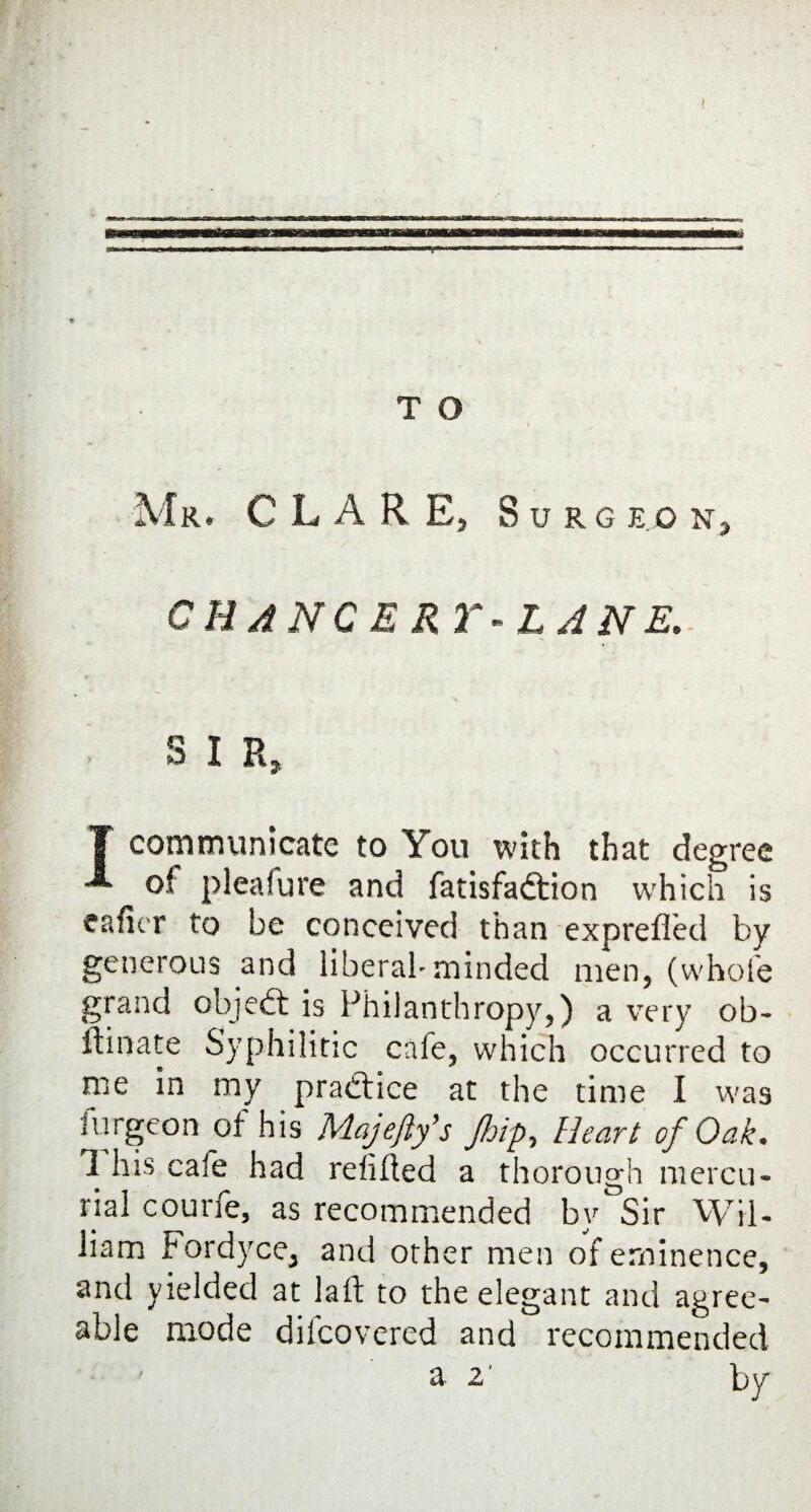 T O Mr, CLARE, S U RG EG Na CHANCERY-LANE. S I R, 1 communicate to You with that degree ^ of pleafure and fatisfadtion which is caller to be conceived than exprefied by generous and liberal'minded men, (whole grand objedt is Philanthropy,) a very ob- ifinate Syphilitic cale, which occurred to me in my practice at the time I was furgeon of his Majefty's Jhip, Heart of Oak. 1 his cafe had refilled a thorough mercu¬ rial courfe, as recommended by Sir Wil¬ liam Fordyce, and other men of eminence, and yielded at laft to the elegant and agree¬ able mode diicovercd and recommended a 2' bv