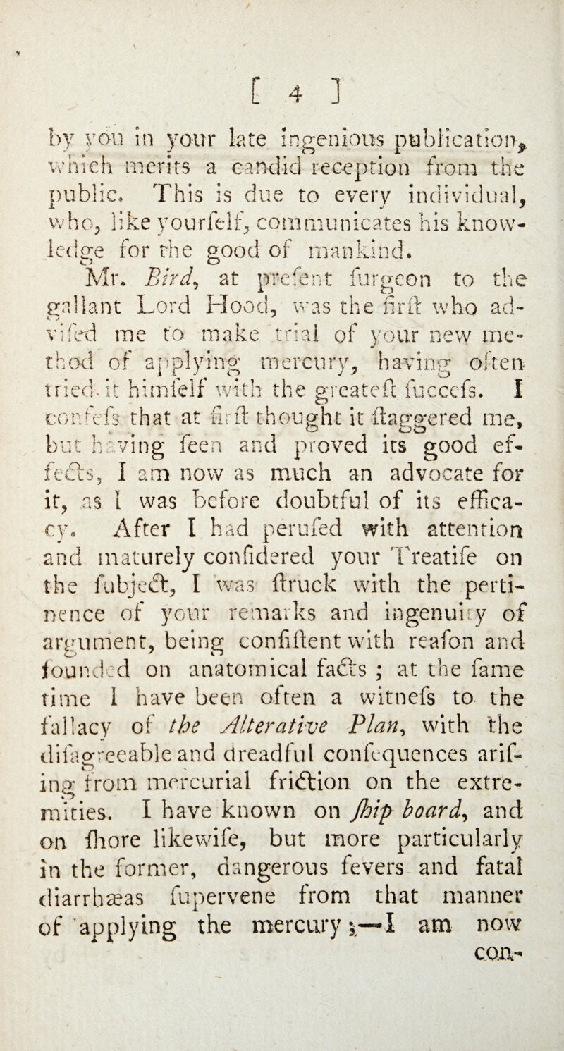 * you in your late ingenious publication^ which merits a candid reception from the public. This is due to every individual, who, like yourfelf, communicates his know¬ ledge for the good of mankind. Mr. Bird, at prefent furgeon to the gallant Lord Hood, was the fir ft who ad- vifed me to make trial of your new me- thod of applying mercury, having often tried- it himielf with the greatefl fuccefs. I confefs that at find thought it fiaogered me, but having feen and proved its good ef¬ fects, I am now as much an advocate for it, as 1 was before doubtful of its effica¬ cy. After I had nerufed with attention J X and maturely confidered your Treatife on the fubjedt, I 'was ftruck with the perti¬ nence of your remarks and ingenuity of argument, being confident with reafon and founded on anatomical facts ; at the fame time I have been often a witnefs to the fallacy of the Alterative Plan, with 'the difagreeable and dreadful confequences arif- ing from mercurial fridtion. on the extre¬ mities. I have known on Jhip board, and on fhore likewife, but more particularly in the former, dangerous fevers and fatal diarrhoeas fupervene from that manner of applying the mercury;—I am now con-