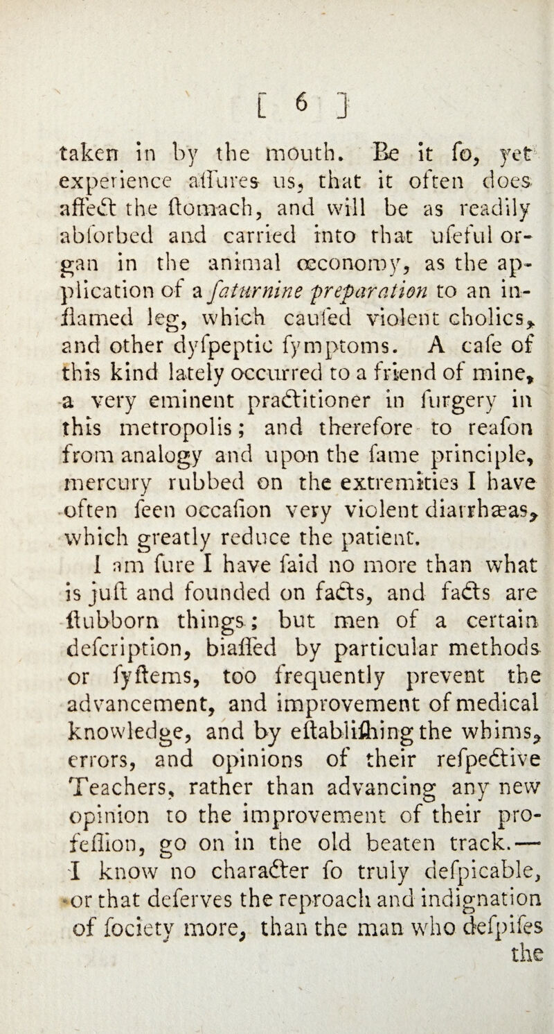 taken in by the mouth. Be it fo, yet experience allures us, that it often does affect the ftomach, and will be as readily abforbed and carried into that ufeful or¬ gan in the animal (Economy, as the ap¬ plication of a faturnine 'preparation to an in¬ flamed leg, which caufed violent cholics* and other dyfpeptic fymptoms. A cafe of this kind lately occurred to a friend of mine, a very eminent practitioner in forgery in this metropolis; and therefore to reafon from analogy and upon the fame principle, mercury rubbed on the extremities I have often fecn oecafion very violent diarrheas, which greatly reduce the patient. 1 am fure I have fa-id no more than what is juft and founded on fadts, and fadts are ftubborn things ; but men of a certain defcription, biafled by particular methods or fyftems, too frequently prevent the advancement, and improvement of medical knowledge, and by eftablifliing the whims, errors, and opinions of their refpedtive Teachers, rather than advancing any new opinion to the improvement of their pro- feflion, go on in the old beaten track.— I know no character fo truly defpicable, -or that deferves the reproach and indignation of fociety more, than the man who defpifes the