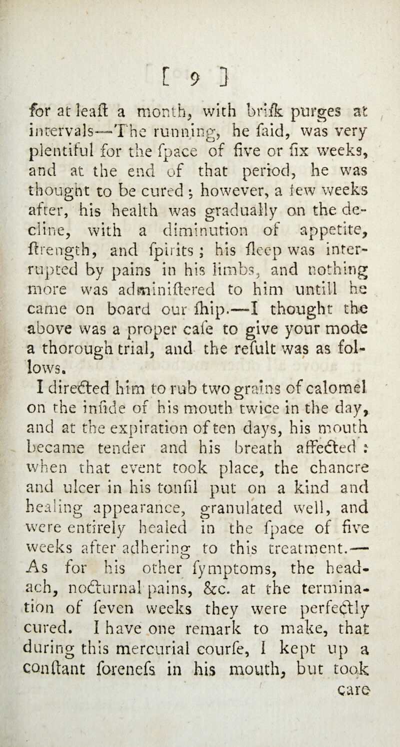 for at leaffc a month, with brifk purges at intervals—The running, he faid, was very- plentiful for the fpace of five or fix weeks, and at the end of that period, he was thought to be cured *, however, a lew weeks after, his health was gradually on the de¬ cline, with a diminution of appetite,, ftrength, and fpirits ; his fleep was inter¬ rupted by pains in his limbs, and nothing more was adminiftered to him until! he came on board our fhip.—I thought the above was a proper cafe to give your mode a thorough trial, and the refult was as fol- lows* I direded him to rub two grains of calomel on the infide of his mouth twice in the day, and at the expiration of ten days, his mouth became tender and his breath affedted t when that event took place, the chancre and ulcer in his tonfil put on a kind and healing appearance, granulated well, and were entirely healed in the fpace of five weeks after adhering to this treatment.— O As for his other fymptoms, the head- ach, nodurnal pains, &c. at the termina¬ tion of fevcn weeks they were perfectly cured. I have one remark to make, that during this mercurial courfe, 1 kept up a conflant forenefs in his mouth, but took care