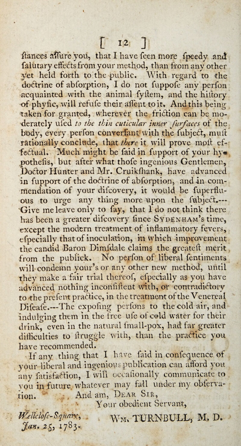 r «* ] fiances ii$fure you, that I have feen more fpeedy and falutary eftedts from your method, than from any other yet held forth to the public. With regard to the dodtrine of abfoi;ption, I do not fuppofe any perfon acquainted with the animal fyftem, and the hiflory of phylic, will refufe their aflent to it. And this being taken for granted, wherever the fridtion can be mo¬ derately uied to the thin cutlcular inner furfaccs of the body, every perfon converfant with the fubjedt, mull: rationally conclude, that there it will prove mpft ef- fedtual. Much might be faid in fupport of your hy* pothelis, but after what thofe ingenious Gentlemen, Dodlor Hunter and Mr. Cruikfhank, have advanced in fupport of the dodtrine of abforption, and in com¬ mendation of your dilcovery, it would be fuperflu- ous to urge any thing more upon the fubjedt.— Give me leave only to fay, that 1 do not think there has been a greater difeovery fince Sydenham’s time, except the modern treatment of inflammatory fevers, efpecially that of inoculation, m which improvement the candid Baron Dimfdale claims the greatefl merit from the publick. No perfon of liberal fentiments will condemn your’sor any other new method, until they make a fair trial thereof, efpecially as you have advanced nothing inconiiflent with, or contradidlory to the prefent practice, in the treatment of the Venereal Difeafe.—The expoflng perfons to the cold air, and indulging them in the free ufe of cold water for their drink, even in the natural fmall-pox, had far greater difficulties to flruggle with, than the pradtice you have recommended. If any thing that I have faid in confequenee of your liberal and ingenious publication can aflord you any fatisfadlion, I will occasionally communicate to you in future whatever may fall under my obferva* tion. , And am, Dear Sir, Your obedient Servant, milclo/e.Sjiimc, . VvM. TURNBULL, M, D. #<«. 2.5, 1783.