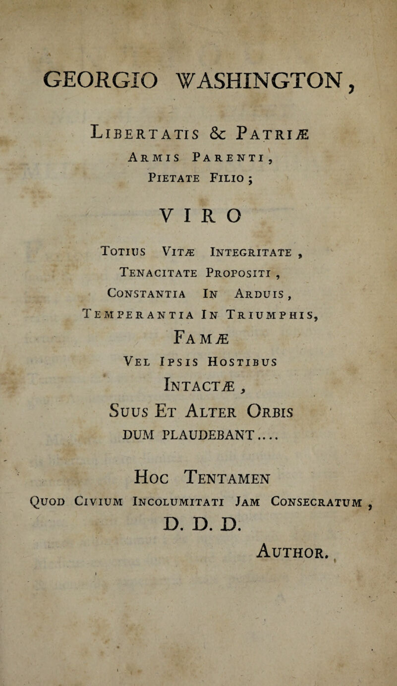 A \ GEORGIO WASHINGTON, Libertatis 8c Patrim Armis Parenti, Pietate Filio ; VIRO Totius Vit^e Integritate , Tenacitate Propositi , Constantia In Arduis, Temperantia In Triumphis, FaMjE Vel Ipsis Hostibus Intacta , Suus Et Alter Orbis DUM PLAUDEBANT.... Hoc Tentamen Quod Civium Incolumitati Jam Consecratum d. D. D. Author.