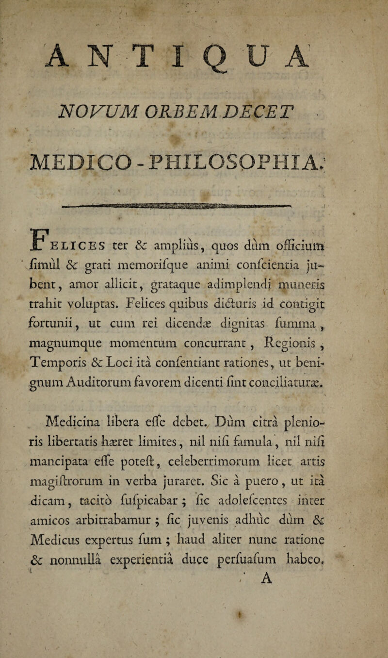 A NTIQ U A NOVUM ORBEM DECET ■ MEDICO - PHILOSOPHIA. FELICES ter Sc amplius, quos dum officium jfimul Sc grati memorifque animi confcientia ju¬ bent, amor allicit, grataque adimplendi muneris trahit voluptas. Felices quibus di&uris id contigit fortunii, ut cum rei dicendas dignitas fumma , magnumque momentum concurrant, Regionis , Temporis & Loci ita confentiant rationes, ut beni¬ gnum Auditorum favorem dicenti fint conciliatura. Medicina libera elfe debet. Dum citra plenio¬ ris libertatis hasret limites, nil nili famula, nil nid mancipata elfe poteft, celeberrimorum licet artis magiflxorum in verba juraret. Sic a puero, ut ita dicam, tacito fufpicabar; lic adolelcentes inter amicos arbitrabamur ; lic juvenis adhuc dum & Medicus expertus fum ; haud aliter nunc ratione &: nonnulla experientia duce perfuafum habeo. / A