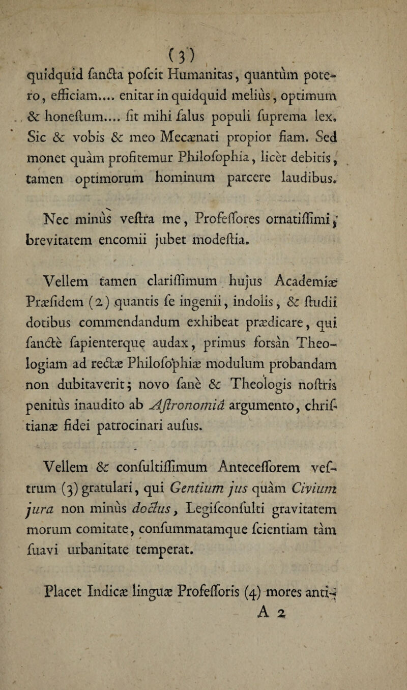 quidquid fanda pofcit Humanitas, quantum pote¬ ro, efficiam.... enitar in quidquid melius, optimum Sc honeftum.... fit mihi Talus populi fuprema lex. Sic & vobis & meo Mecamati propior fiam. Sed monet quam profitemur Phiiofophia, licet debitis, tamen optimorum hominum parcere laudibus. Nec minus veflra me, ProfefTores ornatiffimij brevitatem encomii jubet modeflia. ; / Vellem tamen clariflimum hujus Academiae Prasfidem (2) quantis fe ingenii, indolis, Sc ftudii dotibus commendandum exhibeat prcedicare, qui fande fapienterque audax, primus forsan Theo¬ logiam ad redas Phiiofophia modulum probandam non dubitaverit; novo fane Sc Theologis noflris penitiis inaudito ab Aftronomia argumento, chrifi tianas fidei patrocinari aufus. Vellem Sc confultifiimum Antecefforem vef- trum (3) gratulari, qui Gentium jus quam Civium jura non minus doctus, Legifconfulti gravitatem morum comitate, confummatamque fcientiam tam fuavi urbanitate temperat. Placet Indicas linguas Profefforis (4) mores antf* A 2