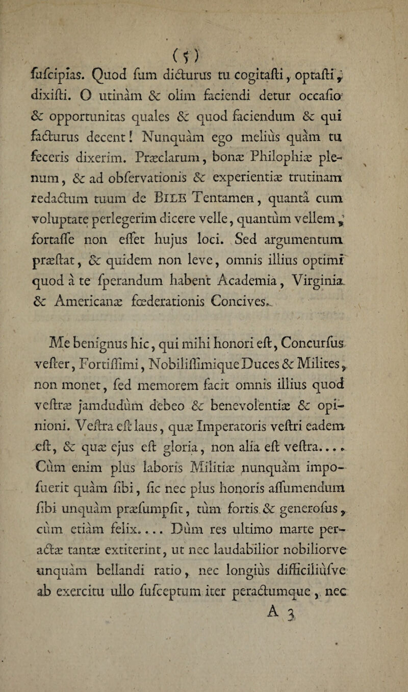 (?) ■ . .. fufcipias. Quod fum didurus tu cogitafli, optafli y dixifti. O utinam &: olim faciendi detur occaiio’ Se opportunitas quales Se quod faciendum Se qui fadturus decent! Nunquam ego melius quam tu feceris dixerim. Praeclarum, bonae Philophiae ple¬ num , Se ad obfervationis Se experientiae trutinam redadtum tuum de BlLE Tentamen, quanta cum voluptate perlegerim dicere velle, quantum vellem y fortafle non effet hujus loci. Sed argumentum praeftat, Se quidem non leve, omnis illius optimi quod a te fperandum habent Academia, Virginia. Se Americana: foederationis Concives,. Me benignus hic, qui mihi honori eft, Concurfus vefcer, Fortiffimi, Nobiliilimique Duces Se Milites, non monet, fed memorem facit omnis illius quod vefee jamdudum debeo Se benevolentia: Se opi¬ nioni. Vellra eftlaus, qua: Imperatoris veftri eadem ^fl, Se qua: ejus eft gloria, non alia eft veftra... * Cum enim plus laboris Militiae nunquam impo- fuerit quam flbi, fic nec plus honoris affumendum fibi unquam praTumpfit, tum fortis Se generofus 9 cum etiam felix.... Dum res ultimo marte per- aStx tanta: extiterint, ut nec laudabilior nebiliorve unquam bellandi ratio, nec longius difficiiiufve ab exercitu ullo fufcepaim iter pera&umque , nec A %