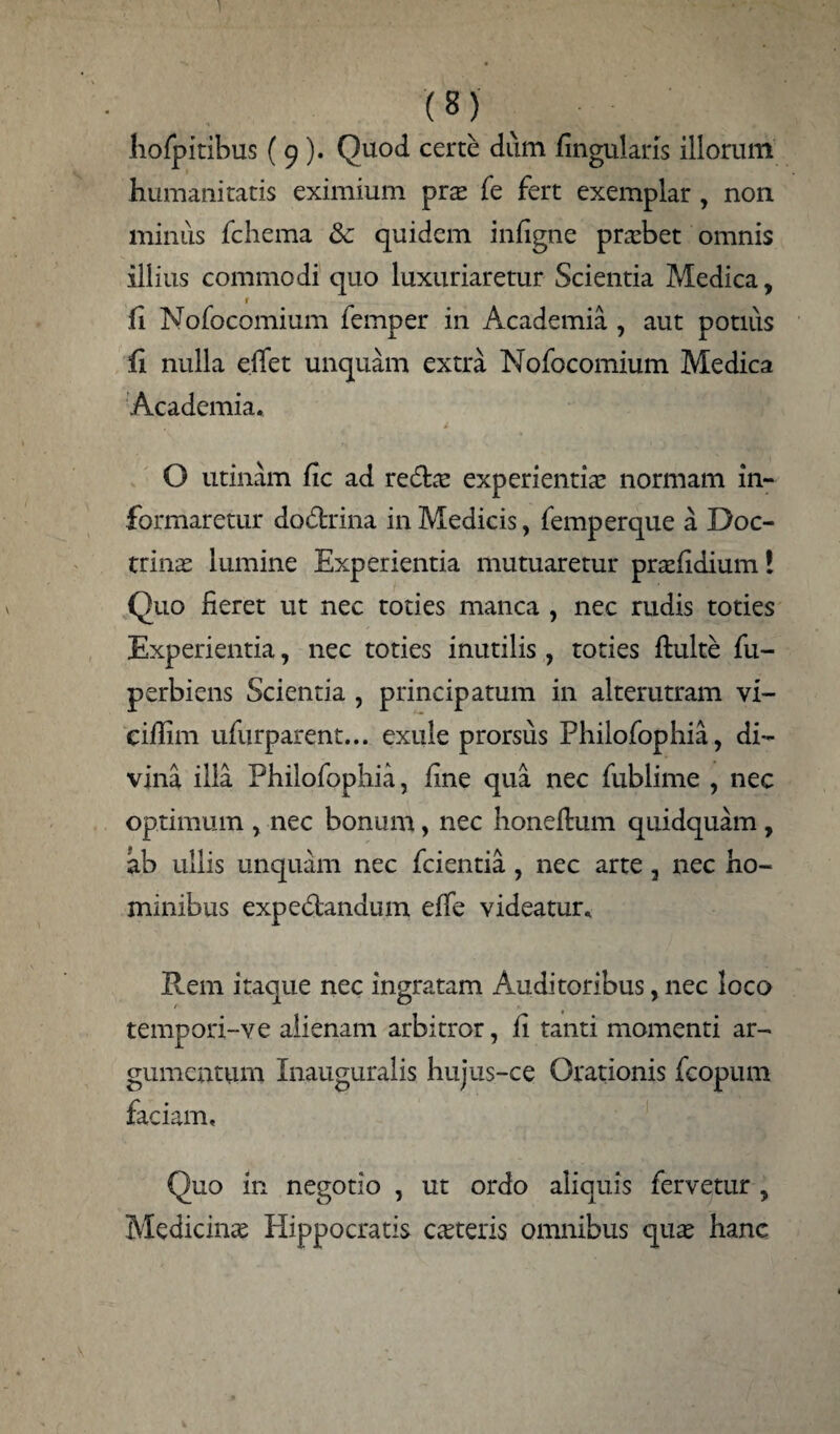 hofpitibus (9). Quod certe dum fingularis illorum humanitatis eximium pras fe fert exemplar , non minus fchema & quidem infigne probet omnis illius commodi quo luxuriaretur Scientia Medica, r fi Nofocomium femper in Academia , aut potius fi nulla effet unquam extra Nofocomium Medica Academia. O utinam fic ad reda! experientiae normam in¬ formaretur dodrina in Medicis, femperque a Doc¬ trinae lumine Experientia mutuaretur praefidium! Quo fieret ut nec toties manca , nec rudis toties Experientia, nec toties inutilis, toties fluite fu- perbiens Scientia , principatum in alterutram vi- cifiim ufurparent... exule prorsus Philofophia, di¬ vina illa Philofophia, fine qua nec fublime , nec optimum , nec bonum, nec honeflum quidquam, ab ullis unquam nec fcientia , nec arte , nec ho¬ minibus expedandum effe videatur. Rem itaque nec ingratam Auditoribus, nec loco tempori-ve alienam arbitror, fi tanti momenti ar¬ gumentum Xnauguralis hujus-ce Orationis fcopum faciam. Quo in negotio , ut ordo aliquis fervetur , Medicinas Plippocratis ceteris omnibus quas hanc