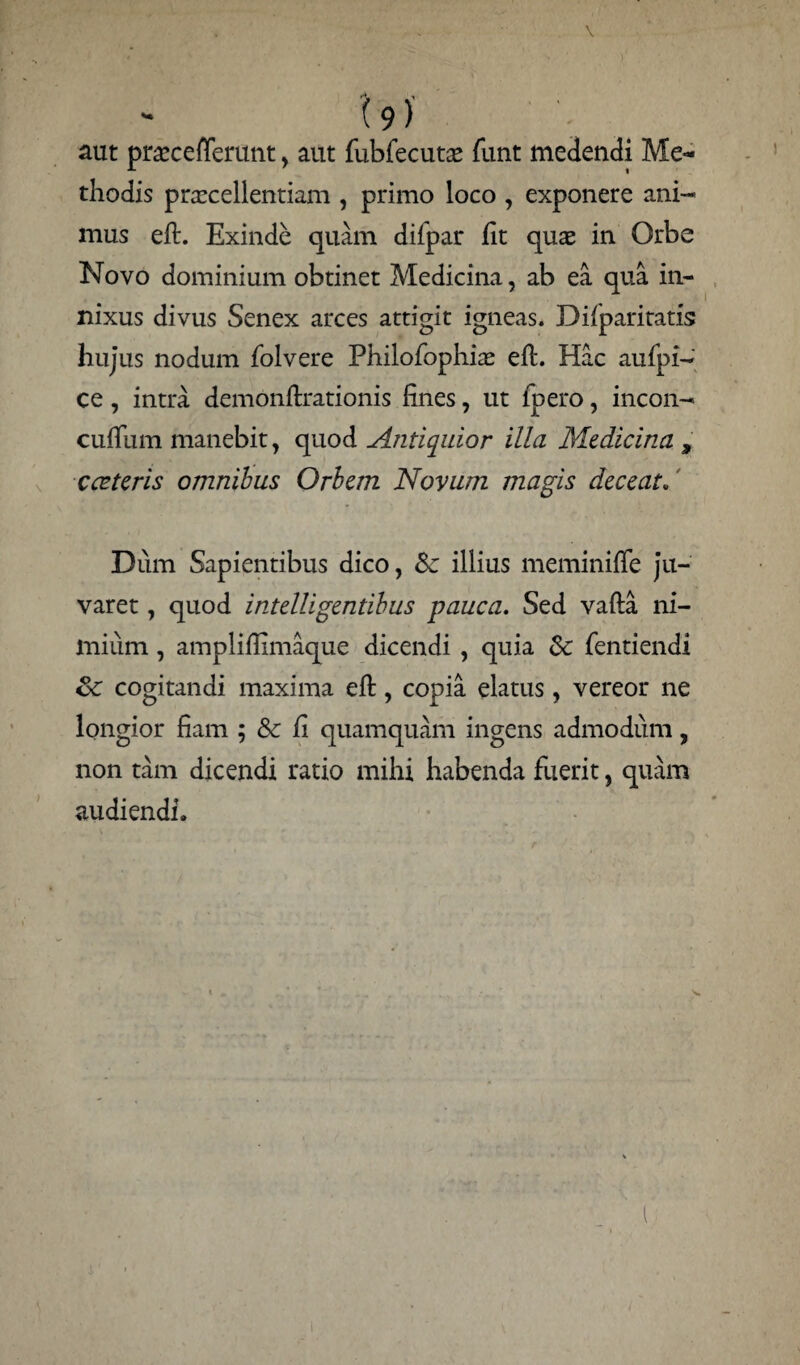 aut praecefTerunt, aut fubfecutae funt medendi Me¬ thodis praxellentiam , primo loco , exponere ani¬ mus eft. Exinde quam difpar fit quae in Orbe Novo dominium obtinet Medicina, ab ea qua in¬ nixus divus Senex arces attigit igneas. Difparitatis hujus nodum folvere Philofophiae efl. Hac aufpi- ce, intra demonftrationis fines, ut lpero, incon- cufTum manebit, quod Antiquior illa Medicina , c ceteris omnibus Orbem Novum magis deceat. Dum Sapientibus dico, Sc illius meminiffe ju¬ varet , quod intelligentibus pauca. Sed vafta ni¬ mium , ampliflimaque dicendi , quia & fentiendi cogitandi maxima eft, copia elatus, vereor ne longior fiam ; & fi quamquam ingens admodum, non tam dicendi ratio mihi habenda fuerit, quam audiendi.