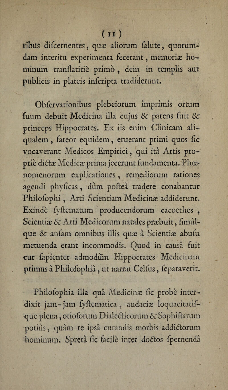 tibiis difcernentes, quae aliorum falute, quorum¬ dam interitu experimenta fecerant, memorias ho¬ minum tranflatitie primo , dein in templis aut publicis in plateis infcripta tradiderunt. Obfervationibus plebeiorum imprimis ortum fuum debuit Medicina illa cujus 8c parens fuit &; princeps Hippocrates. Ex iis enim Clinicam ali— qualem, fateor equidem, eruerant primi quos fic vocaverant Medicos Empirici, qui ita Artis pro¬ prie didae Medicas prima jecerunt fundamenta. Phae¬ nomenorum explicationes , remediorum rationes agendi phyhcas, dum poilea tradere conabantur Philofophi, Arti Scientiam Medicinae addiderunt. Exinde fyftematum producendorum cacoethes , Scientias & Arti Medicorum natales praebuit, fimul- que <k anfam omnibus illis qu;e a Scientiae abufu metuenda erant incommodis. Quod in causa fuit cur fapienter admodum Hippocrates Medicinam primus a Fhilofophia, ut narrat Celius, feparaverit. Philofophia illa qua Medicinas hc probe inter¬ dixit jam - jam fyftematica , audacia; loquacitatif- que plena, otioforum Dialedicorum & Sophiftarum potius, quam re ipsa curandis morbis addictorum hominum. Spreta fic facile inter dodos fpernenda.