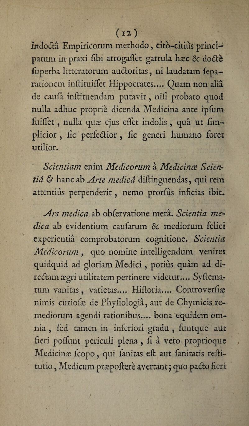 ( I2-) indoda Empiricorum methodo, cito—citius princi-^ patum in praxi fibi arrogaffet garrula hasc &: dode fuperba litteratorum audoritas, ni laudatam fepa- rationem inftituifiet Hippocrates.... Quam non alia de caufa inflituendam putavit, nifi probato quod nulla adhuc proprie dicenda Medicina ante ipfum fuiflet, nulla quas ejus efiet indolis, qua ut fim- plicior , fic perfedior, fic generi humano foret utilior. Scientiam enim Medicorum a Medicinae Scien¬ tia & hanc ab Arte medica diftinguendas, qui rem attentius perpenderit, nemo prorfiis inficias ibit» Ars medica ab obfervatione mera. Scientia me¬ dica ab evidentium caufarum & mediorum felici experientia comprobatorum cognitione. Scientia Medicorum > quo nomine intelligendum venires quidquid ad gloriam Medici, potius quam ad di- redam aegri utilitatem pertinere videtur.... Syftema- tum vanitas, varietas.... Hiftoria.... Controverfis nimis curiofie de Phyfiologia, aut de Chymicis re¬ mediorum agendi rationibus.... bona equidem om¬ nia , fed tamen in inferiori gradu , funtque aut fieri poflunt periculi plena , fi a vero proprioque Medicinas fcopo, qui fanitas efi: aut fanitatis refti- tutxo, Medicum praspoftere avertant j quo pado fieri /