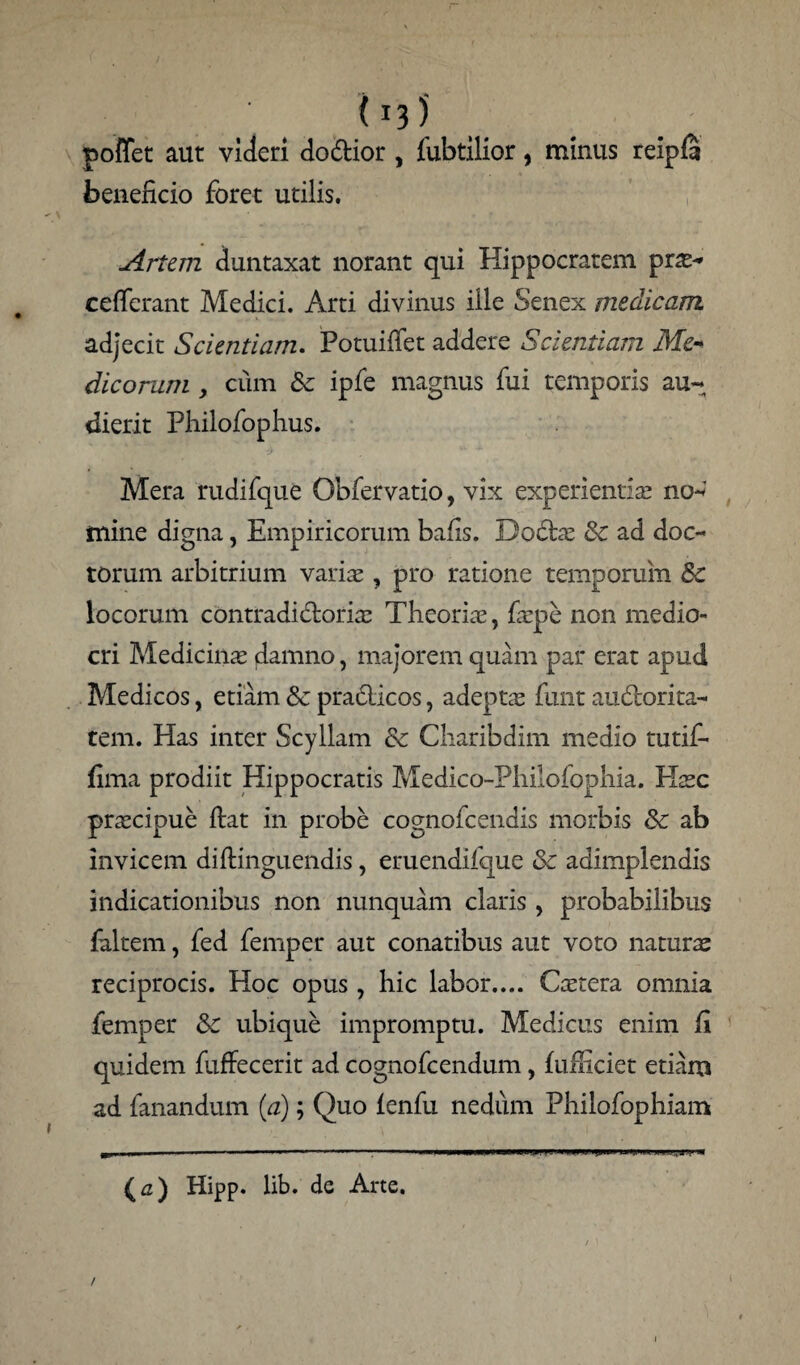 poffet aut videri doftior , iubtilior, minus reipfi beneficio foret utilis. Artem duntaxat norant qui Hippocratem prs- cefferant Medici. Arti divinus ille Senex medicam adjecit Scientiam. Potuifiet addere Scientiam Me¬ dicorum , cum & ipfe magnus fui temporis au¬ dierit Philofophus. Mera rudifque Obfervatio, vix experientis no- mine digna, Empiricorum bafis. Do£ts 3c ad doc¬ torum arbitrium varis , pro ratione temporum Sc locorum contradidoris Theoris, fspe non medio¬ cri Medicins damno, majorem quam par erat apud Medicos, etiam & pradlicos, adepts funt audtorita- tem. Has inter Scyllam & Charibdim medio tutif* fima prodiit Hippocratis Medico-Philofophia. Hsc prscipue fiat in probe cognofcendis morbis & ab invicem diftinguendis, eruendifque & adimplendis indicationibus non nunquam claris , probabilibus faltem, fed femper aut conatibus aut voto naturae reciprocis. Hoc opus, hic labor.... Cstera omnia femper &c ubique impromptu. Medicus enim fi quidem fuffecerit ad cognofcendum , fuiliciet etiam ad fanandum (a); Quo lenfu nedum Philofophiam £a) Hipp. lib. de Arte.