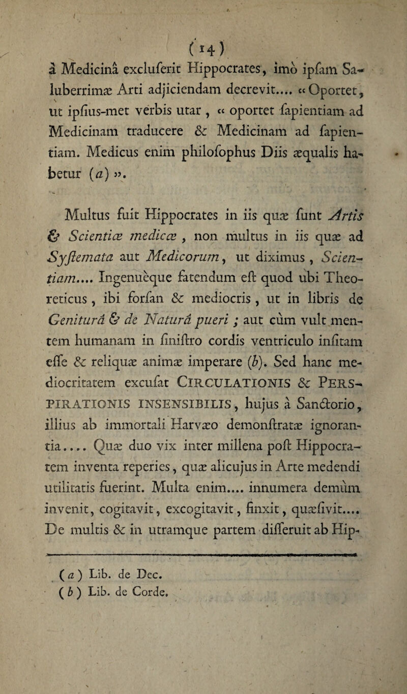 ( *4) a Medicina excluferit Hippocrates, imo ipfam Sa¬ luberrima Arti adjiciendam decrevit.... « Oportet, ut ipfius-met verbis utar , « oportet fapientiam ad Medicinam traducere & Medicinam ad fapien¬ tiam. Medicus enim philofophus Diis asqualis ha¬ betur (a) jj. Multus fuit Hippocrates in iis quas funt Artis & Scientiae medicce , non multus in iis quas ad Syflemata aut Medicorum, ut diximus, Scien¬ tiam.... Xngenueque fatendum eft quod ubi Theo- reticus, ibi forfan & mediocris, ut in libris de Genitura & de Natura pueri ; aut cum vult men¬ tem humanam in finiftro cordis ventriculo infitam effe Sc reliquas animas imperare (b). Sed hanc me¬ diocritatem excufat Circulationis <k Pers- PIRATXONIS INSENSIBILIS, hujus a San&orio, illius ab immortali Harvaso demonftratas ignoran¬ tia .... Quas duo vix inter millena poft Hippocra¬ tem inventa reperies, quas alicuj’us in Arte medendi utilitatis fuerint. Multa enim.... innumera demum invenit, cogitavit, excogitavit, finxit, quasfivit.... De multis & in utramque partem dilferuit ab Hip- jKmm - ■— ■■■ ikiw-r i.. ■ ■■ i mi ■■fnwnwttp— ( a ) Lib. de Dec. ( b ) Lib. de Corde.